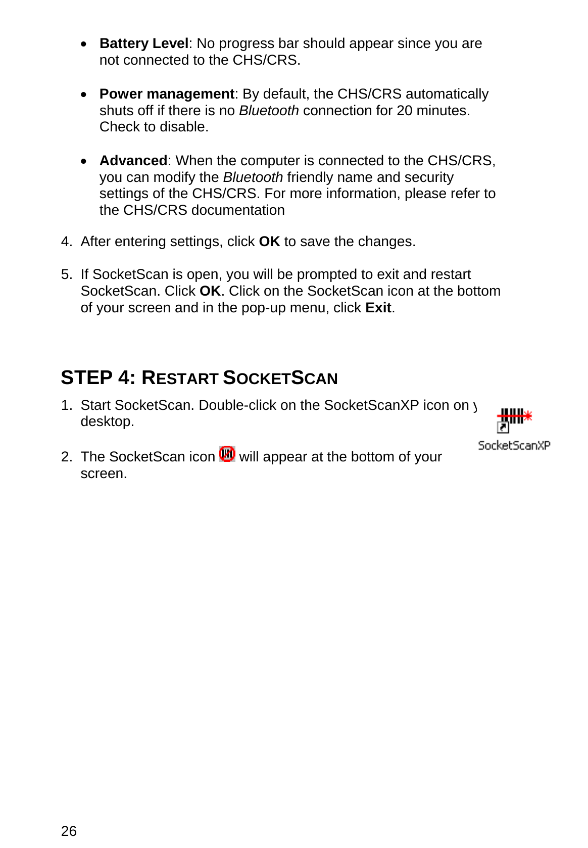 26 •  Battery Level: No progress bar should appear since you are not connected to the CHS/CRS.  •  Power management: By default, the CHS/CRS automatically shuts off if there is no Bluetooth connection for 20 minutes. Check to disable.  •  Advanced: When the computer is connected to the CHS/CRS, you can modify the Bluetooth friendly name and security settings of the CHS/CRS. For more information, please refer to the CHS/CRS documentation  4. After entering settings, click OK to save the changes.  5.  If SocketScan is open, you will be prompted to exit and restart SocketScan. Click OK. Click on the SocketScan icon at the bottom of your screen and in the pop-up menu, click Exit.    STEP 4: RESTART SOCKETSCAN  1. Start SocketScan. Double-click on the SocketScanXP icon on your desktop.  2. The SocketScan icon   will appear at the bottom of your screen.   