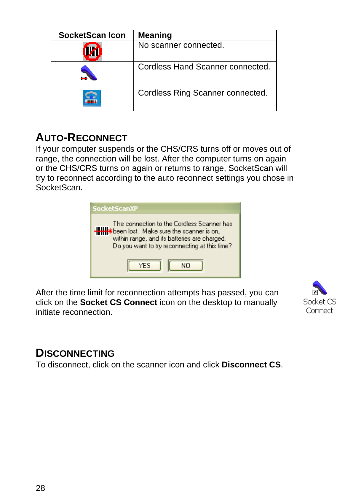 28  SocketScan Icon  Meaning   No scanner connected.   Cordless Hand Scanner connected.   Cordless Ring Scanner connected.   AUTO-RECONNECT If your computer suspends or the CHS/CRS turns off or moves out of range, the connection will be lost. After the computer turns on again or the CHS/CRS turns on again or returns to range, SocketScan will try to reconnect according to the auto reconnect settings you chose in SocketScan.    After the time limit for reconnection attempts has passed, you can click on the Socket CS Connect icon on the desktop to manually initiate reconnection.    DISCONNECTING To disconnect, click on the scanner icon and click Disconnect CS.  