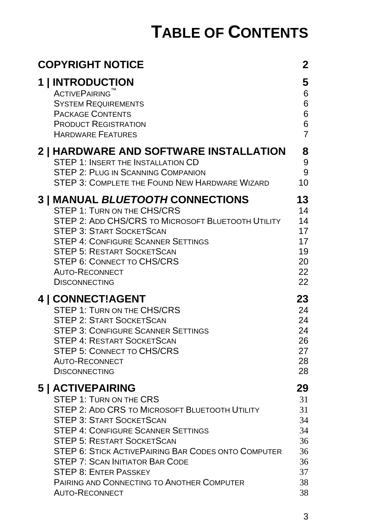 3 TABLE OF CONTENTS  COPYRIGHT NOTICE  2 1 | INTRODUCTION  5 ACTIVEPAIRING™ 6 SYSTEM REQUIREMENTS 6 PACKAGE CONTENTS 6 PRODUCT REGISTRATION 6 HARDWARE FEATURES 7 2 | HARDWARE AND SOFTWARE INSTALLATION  8 STEP 1: INSERT THE INSTALLATION CD 9 STEP 2: PLUG IN SCANNING COMPANION 9 STEP 3: COMPLETE THE FOUND NEW HARDWARE WIZARD 10 3 | MANUAL BLUETOOTH CONNECTIONS  13 STEP 1: TURN ON THE CHS/CRS 14 STEP 2: ADD CHS/CRS TO MICROSOFT BLUETOOTH UTILITY 14 STEP 3: START SOCKETSCAN 17 STEP 4: CONFIGURE SCANNER SETTINGS 17 STEP 5: RESTART SOCKETSCAN 19 STEP 6: CONNECT TO CHS/CRS 20 AUTO-RECONNECT 22 DISCONNECTING 22 4 | CONNECT!AGENT  23 STEP 1: TURN ON THE CHS/CRS 24 STEP 2: START SOCKETSCAN 24 STEP 3: CONFIGURE SCANNER SETTINGS 24 STEP 4: RESTART SOCKETSCAN 26 STEP 5: CONNECT TO CHS/CRS 27 AUTO-RECONNECT 28 DISCONNECTING 28 5 | ACTIVEPAIRING  29 STEP 1: TURN ON THE CRS 31 STEP 2: ADD CRS TO MICROSOFT BLUETOOTH UTILITY 31 STEP 3: START SOCKETSCAN 34 STEP 4: CONFIGURE SCANNER SETTINGS 34 STEP 5: RESTART SOCKETSCAN 36 STEP 6: STICK ACTIVEPAIRING BAR CODES ONTO COMPUTER 36 STEP 7: SCAN INITIATOR BAR CODE 36 STEP 8: ENTER PASSKEY 37 PAIRING AND CONNECTING TO ANOTHER COMPUTER 38 AUTO-RECONNECT 38 