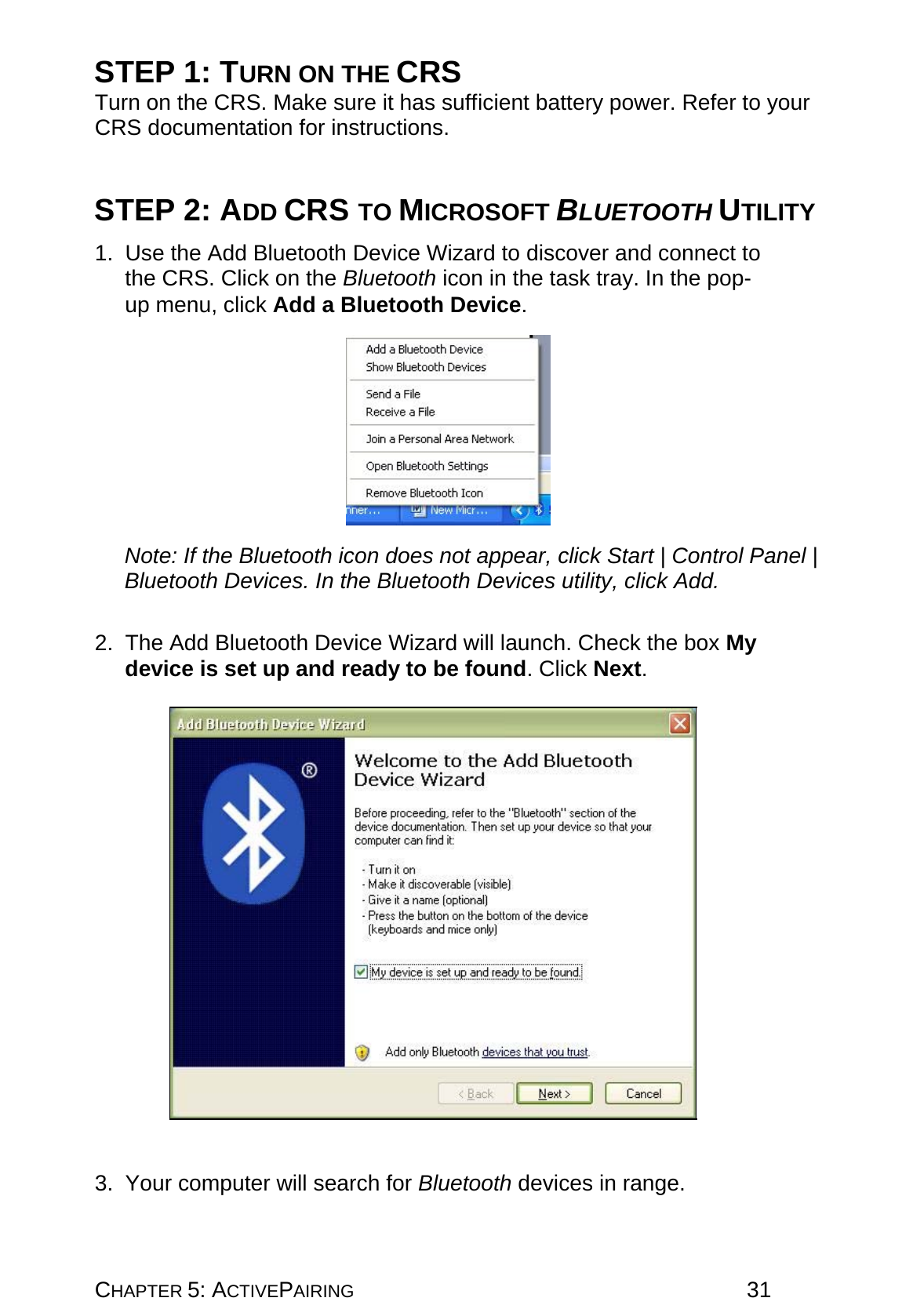 CHAPTER 5: ACTIVEPAIRING 31 STEP 1: TURN ON THE CRS Turn on the CRS. Make sure it has sufficient battery power. Refer to your CRS documentation for instructions.   STEP 2: ADD CRS TO MICROSOFT BLUETOOTH UTILITY  1.  Use the Add Bluetooth Device Wizard to discover and connect to the CRS. Click on the Bluetooth icon in the task tray. In the pop-up menu, click Add a Bluetooth Device.    Note: If the Bluetooth icon does not appear, click Start | Control Panel | Bluetooth Devices. In the Bluetooth Devices utility, click Add.   2. The Add Bluetooth Device Wizard will launch. Check the box My device is set up and ready to be found. Click Next.     3.  Your computer will search for Bluetooth devices in range. 