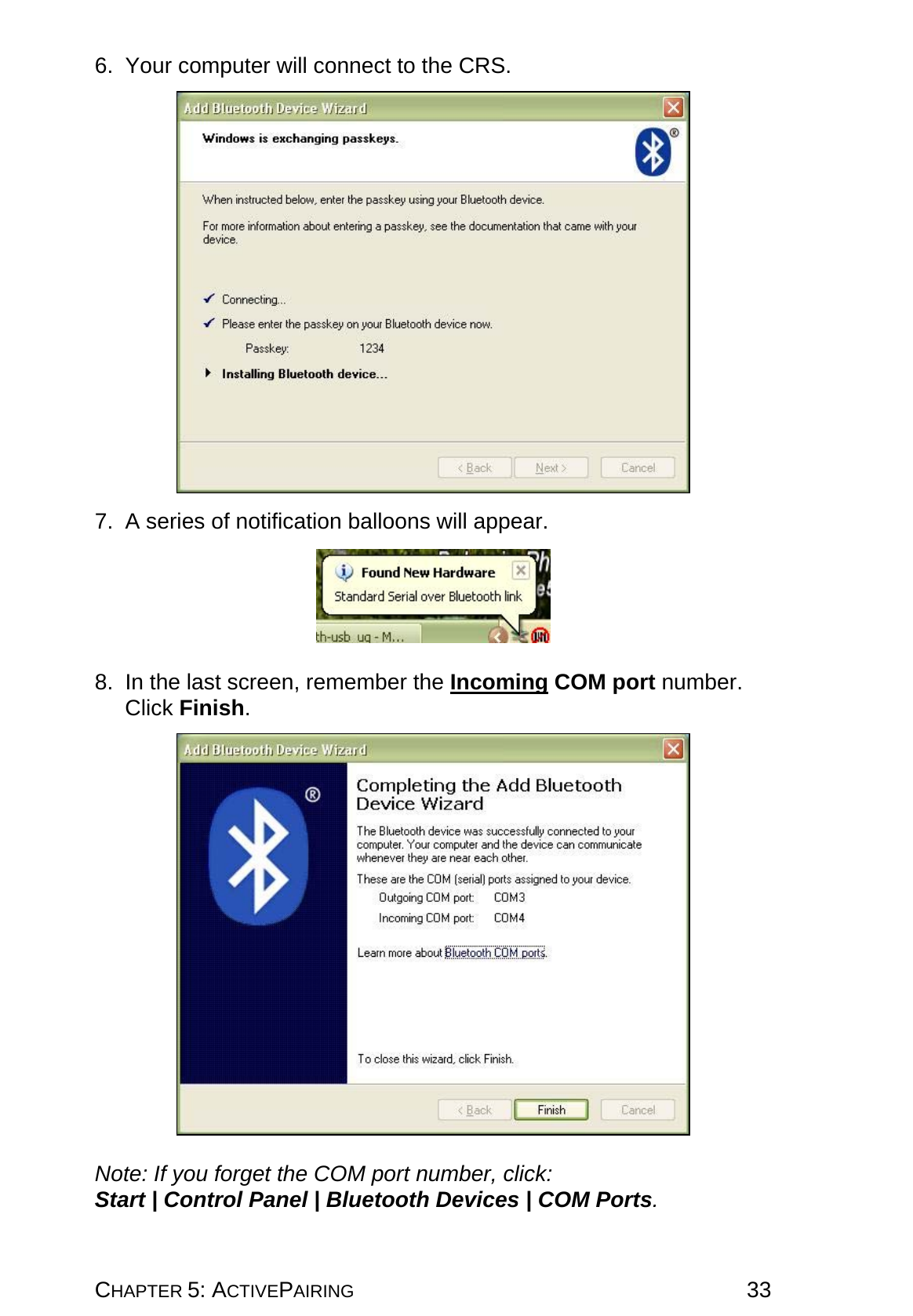 CHAPTER 5: ACTIVEPAIRING 33 6. Your computer will connect to the CRS.    7.  A series of notification balloons will appear.    8.  In the last screen, remember the Incoming COM port number. Click Finish.    Note: If you forget the COM port number, click: Start | Control Panel | Bluetooth Devices | COM Ports. 