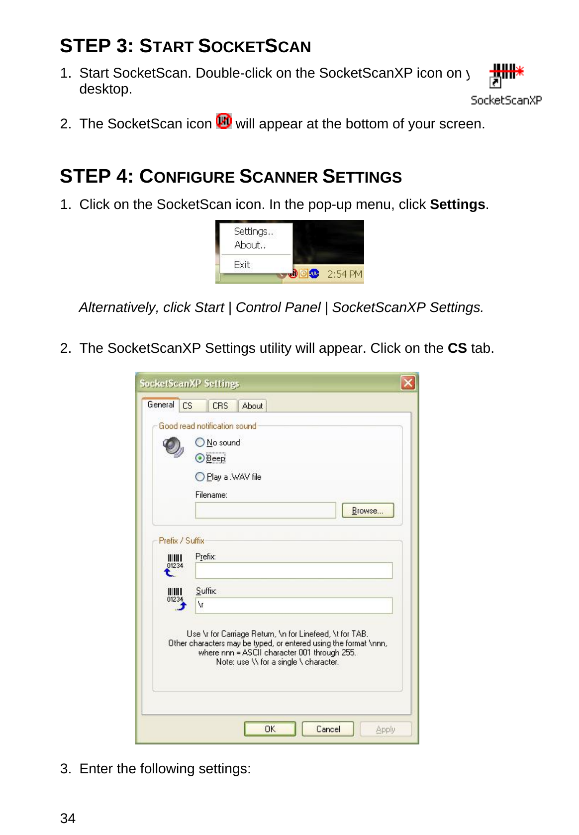 34 STEP 3: START SOCKETSCAN  1. Start SocketScan. Double-click on the SocketScanXP icon on your desktop.  2. The SocketScan icon   will appear at the bottom of your screen.   STEP 4: CONFIGURE SCANNER SETTINGS  1.  Click on the SocketScan icon. In the pop-up menu, click Settings.    Alternatively, click Start | Control Panel | SocketScanXP Settings.  2. The SocketScanXP Settings utility will appear. Click on the CS tab.    3.  Enter the following settings: 