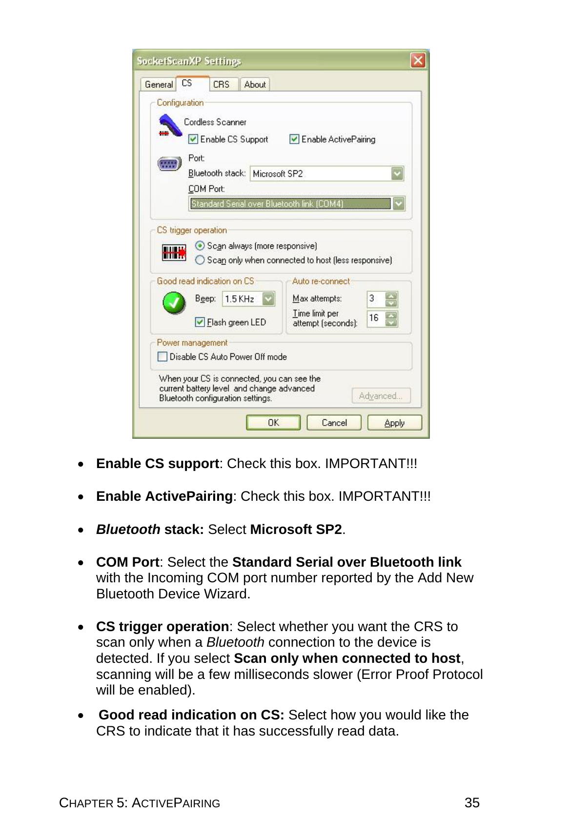 CHAPTER 5: ACTIVEPAIRING 35    •  Enable CS support: Check this box. IMPORTANT!!!  •  Enable ActivePairing: Check this box. IMPORTANT!!!  •  Bluetooth stack: Select Microsoft SP2.   •  COM Port: Select the Standard Serial over Bluetooth link with the Incoming COM port number reported by the Add New Bluetooth Device Wizard.  •  CS trigger operation: Select whether you want the CRS to scan only when a Bluetooth connection to the device is detected. If you select Scan only when connected to host, scanning will be a few milliseconds slower (Error Proof Protocol will be enabled).  •   Good read indication on CS: Select how you would like the CRS to indicate that it has successfully read data. 