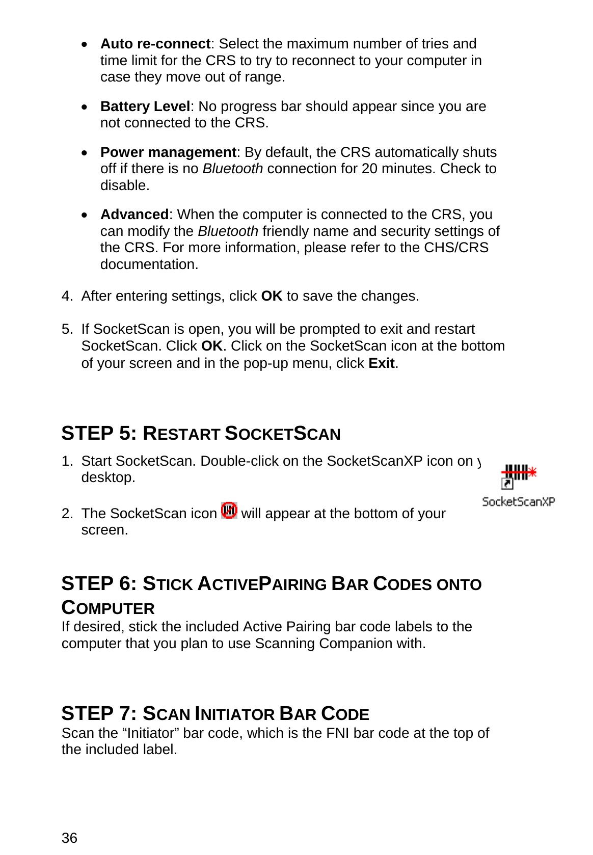 36 •  Auto re-connect: Select the maximum number of tries and time limit for the CRS to try to reconnect to your computer in case they move out of range.  •  Battery Level: No progress bar should appear since you are not connected to the CRS.  •  Power management: By default, the CRS automatically shuts off if there is no Bluetooth connection for 20 minutes. Check to disable.  •  Advanced: When the computer is connected to the CRS, you can modify the Bluetooth friendly name and security settings of the CRS. For more information, please refer to the CHS/CRS documentation.  4. After entering settings, click OK to save the changes.  5.  If SocketScan is open, you will be prompted to exit and restart SocketScan. Click OK. Click on the SocketScan icon at the bottom of your screen and in the pop-up menu, click Exit.    STEP 5: RESTART SOCKETSCAN  1. Start SocketScan. Double-click on the SocketScanXP icon on your desktop.  2. The SocketScan icon   will appear at the bottom of your screen.   STEP 6: STICK ACTIVEPAIRING BAR CODES ONTO COMPUTER If desired, stick the included Active Pairing bar code labels to the computer that you plan to use Scanning Companion with.    STEP 7: SCAN INITIATOR BAR CODE Scan the “Initiator” bar code, which is the FNI bar code at the top of the included label.    