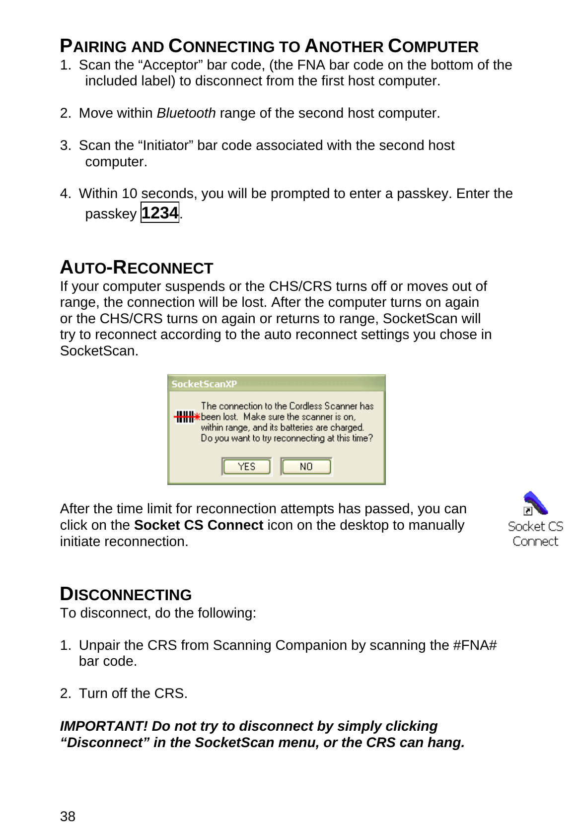 38 PAIRING AND CONNECTING TO ANOTHER COMPUTER 1.  Scan the “Acceptor” bar code, (the FNA bar code on the bottom of the included label) to disconnect from the first host computer.  2. Move within Bluetooth range of the second host computer.  3. Scan the “Initiator” bar code associated with the second host computer.  4.  Within 10 seconds, you will be prompted to enter a passkey. Enter the passkey 1234.   AUTO-RECONNECT If your computer suspends or the CHS/CRS turns off or moves out of range, the connection will be lost. After the computer turns on again or the CHS/CRS turns on again or returns to range, SocketScan will try to reconnect according to the auto reconnect settings you chose in SocketScan.    After the time limit for reconnection attempts has passed, you can click on the Socket CS Connect icon on the desktop to manually initiate reconnection.   DISCONNECTING To disconnect, do the following:  1.  Unpair the CRS from Scanning Companion by scanning the #FNA# bar code.  2.  Turn off the CRS.  IMPORTANT! Do not try to disconnect by simply clicking “Disconnect” in the SocketScan menu, or the CRS can hang.  