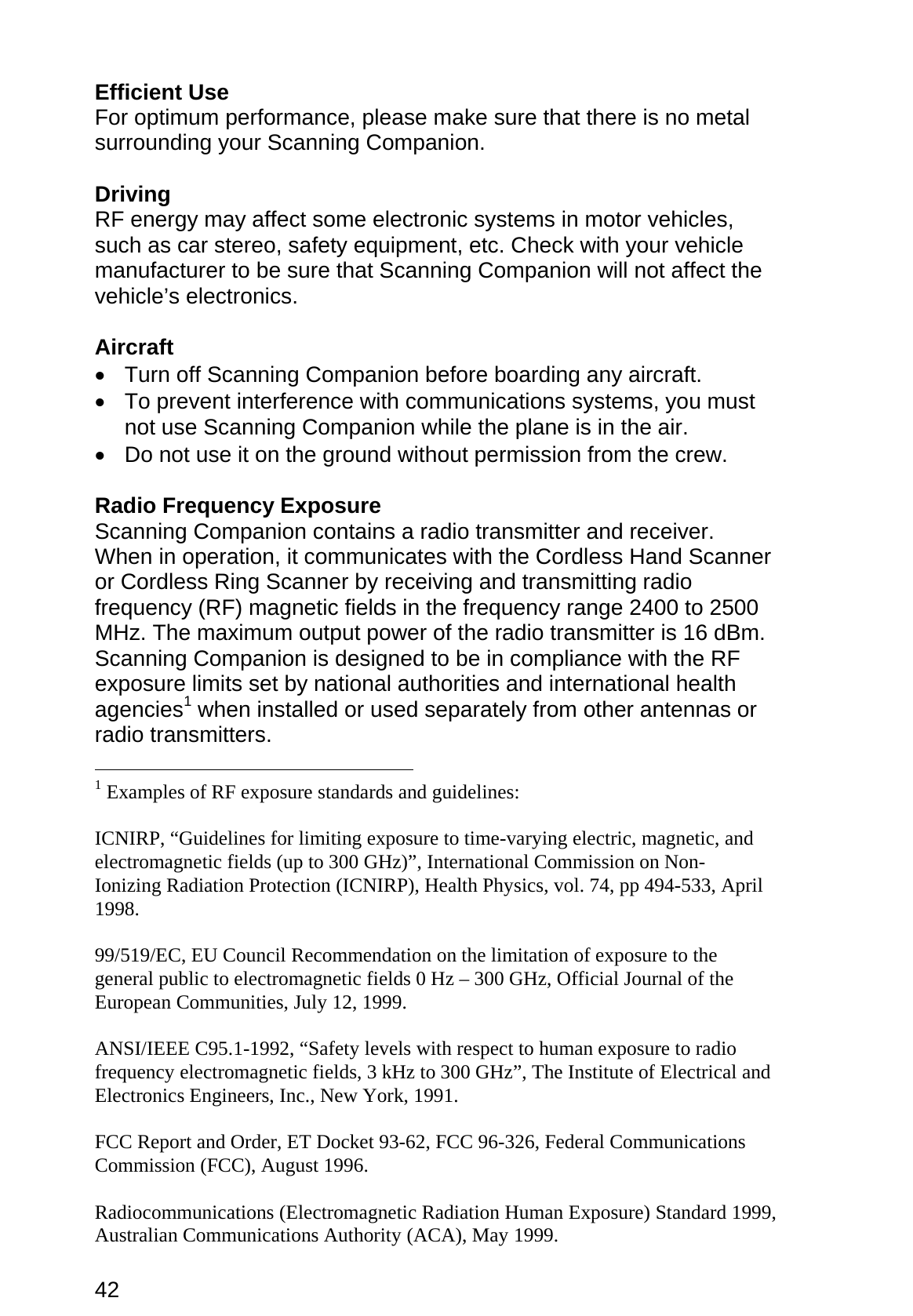 42  Efficient Use For optimum performance, please make sure that there is no metal surrounding your Scanning Companion.  Driving RF energy may affect some electronic systems in motor vehicles, such as car stereo, safety equipment, etc. Check with your vehicle manufacturer to be sure that Scanning Companion will not affect the vehicle’s electronics.  Aircraft •  Turn off Scanning Companion before boarding any aircraft. •  To prevent interference with communications systems, you must not use Scanning Companion while the plane is in the air. •  Do not use it on the ground without permission from the crew.  Radio Frequency Exposure Scanning Companion contains a radio transmitter and receiver. When in operation, it communicates with the Cordless Hand Scanner or Cordless Ring Scanner by receiving and transmitting radio frequency (RF) magnetic fields in the frequency range 2400 to 2500 MHz. The maximum output power of the radio transmitter is 16 dBm. Scanning Companion is designed to be in compliance with the RF exposure limits set by national authorities and international health agencies1 when installed or used separately from other antennas or radio transmitters.                                                            1 Examples of RF exposure standards and guidelines:  ICNIRP, “Guidelines for limiting exposure to time-varying electric, magnetic, and electromagnetic fields (up to 300 GHz)”, International Commission on Non-Ionizing Radiation Protection (ICNIRP), Health Physics, vol. 74, pp 494-533, April 1998.  99/519/EC, EU Council Recommendation on the limitation of exposure to the general public to electromagnetic fields 0 Hz – 300 GHz, Official Journal of the European Communities, July 12, 1999.  ANSI/IEEE C95.1-1992, “Safety levels with respect to human exposure to radio frequency electromagnetic fields, 3 kHz to 300 GHz”, The Institute of Electrical and Electronics Engineers, Inc., New York, 1991.  FCC Report and Order, ET Docket 93-62, FCC 96-326, Federal Communications Commission (FCC), August 1996.  Radiocommunications (Electromagnetic Radiation Human Exposure) Standard 1999, Australian Communications Authority (ACA), May 1999. 