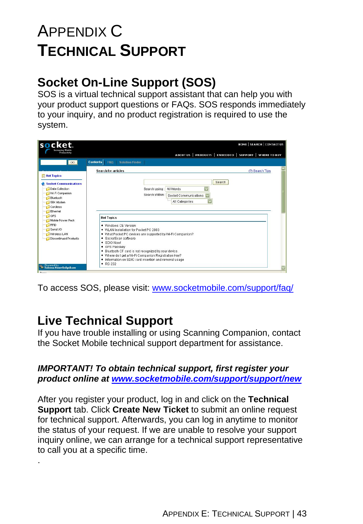 APPENDIX E: TECHNICAL SUPPORT | 43 APPENDIX C  TECHNICAL SUPPORT   Socket On-Line Support (SOS) SOS is a virtual technical support assistant that can help you with your product support questions or FAQs. SOS responds immediately to your inquiry, and no product registration is required to use the system.    To access SOS, please visit: www.socketmobile.com/support/faq/   Live Technical Support If you have trouble installing or using Scanning Companion, contact the Socket Mobile technical support department for assistance.   IMPORTANT! To obtain technical support, first register your product online at www.socketmobile.com/support/support/new  After you register your product, log in and click on the Technical Support tab. Click Create New Ticket to submit an online request for technical support. Afterwards, you can log in anytime to monitor the status of your request. If we are unable to resolve your support inquiry online, we can arrange for a technical support representative to call you at a specific time. .