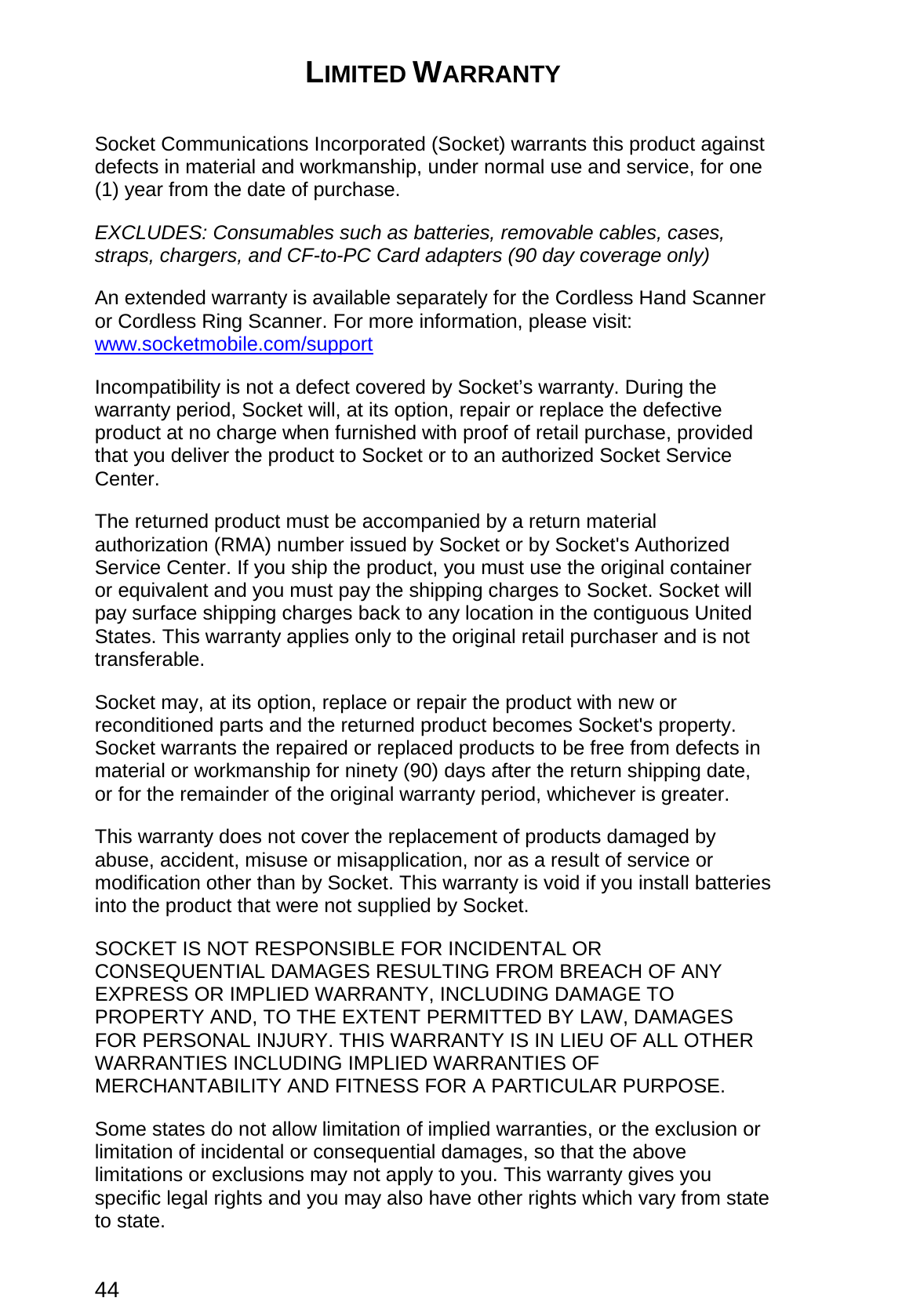 44 LIMITED WARRANTY  Socket Communications Incorporated (Socket) warrants this product against defects in material and workmanship, under normal use and service, for one (1) year from the date of purchase. EXCLUDES: Consumables such as batteries, removable cables, cases, straps, chargers, and CF-to-PC Card adapters (90 day coverage only)   An extended warranty is available separately for the Cordless Hand Scanner or Cordless Ring Scanner. For more information, please visit: www.socketmobile.com/support Incompatibility is not a defect covered by Socket’s warranty. During the warranty period, Socket will, at its option, repair or replace the defective product at no charge when furnished with proof of retail purchase, provided that you deliver the product to Socket or to an authorized Socket Service Center. The returned product must be accompanied by a return material authorization (RMA) number issued by Socket or by Socket&apos;s Authorized Service Center. If you ship the product, you must use the original container or equivalent and you must pay the shipping charges to Socket. Socket will pay surface shipping charges back to any location in the contiguous United States. This warranty applies only to the original retail purchaser and is not transferable. Socket may, at its option, replace or repair the product with new or reconditioned parts and the returned product becomes Socket&apos;s property. Socket warrants the repaired or replaced products to be free from defects in material or workmanship for ninety (90) days after the return shipping date, or for the remainder of the original warranty period, whichever is greater. This warranty does not cover the replacement of products damaged by abuse, accident, misuse or misapplication, nor as a result of service or modification other than by Socket. This warranty is void if you install batteries into the product that were not supplied by Socket. SOCKET IS NOT RESPONSIBLE FOR INCIDENTAL OR CONSEQUENTIAL DAMAGES RESULTING FROM BREACH OF ANY EXPRESS OR IMPLIED WARRANTY, INCLUDING DAMAGE TO PROPERTY AND, TO THE EXTENT PERMITTED BY LAW, DAMAGES FOR PERSONAL INJURY. THIS WARRANTY IS IN LIEU OF ALL OTHER WARRANTIES INCLUDING IMPLIED WARRANTIES OF MERCHANTABILITY AND FITNESS FOR A PARTICULAR PURPOSE. Some states do not allow limitation of implied warranties, or the exclusion or limitation of incidental or consequential damages, so that the above limitations or exclusions may not apply to you. This warranty gives you specific legal rights and you may also have other rights which vary from state to state. 