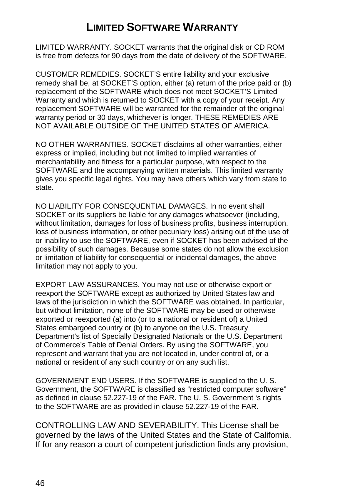 46 LIMITED SOFTWARE WARRANTY  LIMITED WARRANTY. SOCKET warrants that the original disk or CD ROM is free from defects for 90 days from the date of delivery of the SOFTWARE. CUSTOMER REMEDIES. SOCKET’S entire liability and your exclusive remedy shall be, at SOCKET’S option, either (a) return of the price paid or (b) replacement of the SOFTWARE which does not meet SOCKET’S Limited Warranty and which is returned to SOCKET with a copy of your receipt. Any replacement SOFTWARE will be warranted for the remainder of the original warranty period or 30 days, whichever is longer. THESE REMEDIES ARE NOT AVAILABLE OUTSIDE OF THE UNITED STATES OF AMERICA.    NO OTHER WARRANTIES. SOCKET disclaims all other warranties, either express or implied, including but not limited to implied warranties of merchantability and fitness for a particular purpose, with respect to the SOFTWARE and the accompanying written materials. This limited warranty gives you specific legal rights. You may have others which vary from state to state. NO LIABILITY FOR CONSEQUENTIAL DAMAGES. In no event shall SOCKET or its suppliers be liable for any damages whatsoever (including, without limitation, damages for loss of business profits, business interruption, loss of business information, or other pecuniary loss) arising out of the use of or inability to use the SOFTWARE, even if SOCKET has been advised of the possibility of such damages. Because some states do not allow the exclusion or limitation of liability for consequential or incidental damages, the above limitation may not apply to you. EXPORT LAW ASSURANCES. You may not use or otherwise export or reexport the SOFTWARE except as authorized by United States law and laws of the jurisdiction in which the SOFTWARE was obtained. In particular, but without limitation, none of the SOFTWARE may be used or otherwise exported or reexported (a) into (or to a national or resident of) a United States embargoed country or (b) to anyone on the U.S. Treasury Department’s list of Specially Designated Nationals or the U.S. Department of Commerce’s Table of Denial Orders. By using the SOFTWARE, you represent and warrant that you are not located in, under control of, or a national or resident of any such country or on any such list. GOVERNMENT END USERS. If the SOFTWARE is supplied to the U. S. Government, the SOFTWARE is classified as “restricted computer software” as defined in clause 52.227-19 of the FAR. The U. S. Government ‘s rights to the SOFTWARE are as provided in clause 52.227-19 of the FAR. CONTROLLING LAW AND SEVERABILITY. This License shall be governed by the laws of the United States and the State of California. If for any reason a court of competent jurisdiction finds any provision, 