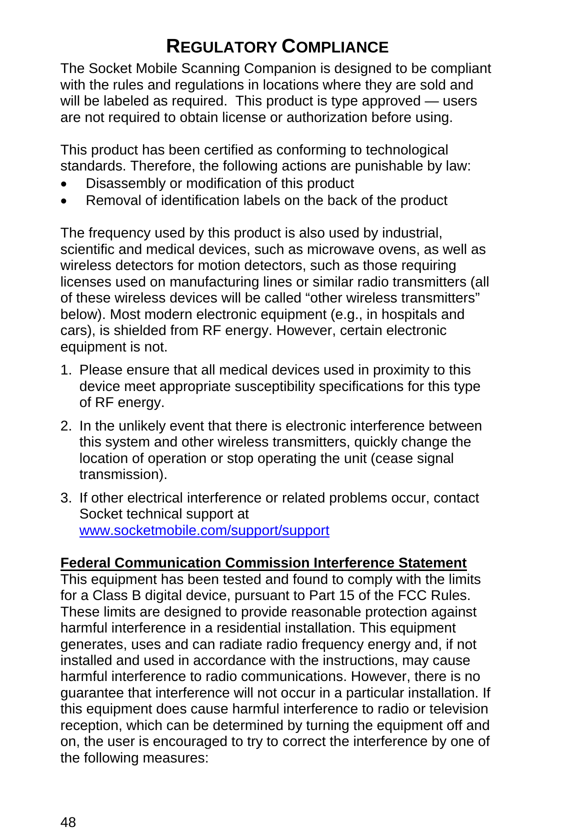 48  REGULATORY COMPLIANCE  The Socket Mobile Scanning Companion is designed to be compliant with the rules and regulations in locations where they are sold and will be labeled as required.  This product is type approved — users are not required to obtain license or authorization before using.  This product has been certified as conforming to technological standards. Therefore, the following actions are punishable by law: •  Disassembly or modification of this product •  Removal of identification labels on the back of the product  The frequency used by this product is also used by industrial, scientific and medical devices, such as microwave ovens, as well as wireless detectors for motion detectors, such as those requiring licenses used on manufacturing lines or similar radio transmitters (all of these wireless devices will be called “other wireless transmitters” below). Most modern electronic equipment (e.g., in hospitals and cars), is shielded from RF energy. However, certain electronic equipment is not. 1.  Please ensure that all medical devices used in proximity to this device meet appropriate susceptibility specifications for this type of RF energy. 2.  In the unlikely event that there is electronic interference between this system and other wireless transmitters, quickly change the location of operation or stop operating the unit (cease signal transmission). 3.  If other electrical interference or related problems occur, contact Socket technical support at www.socketmobile.com/support/support  Federal Communication Commission Interference Statement This equipment has been tested and found to comply with the limits for a Class B digital device, pursuant to Part 15 of the FCC Rules. These limits are designed to provide reasonable protection against harmful interference in a residential installation. This equipment generates, uses and can radiate radio frequency energy and, if not installed and used in accordance with the instructions, may cause harmful interference to radio communications. However, there is no guarantee that interference will not occur in a particular installation. If this equipment does cause harmful interference to radio or television reception, which can be determined by turning the equipment off and on, the user is encouraged to try to correct the interference by one of the following measures:  
