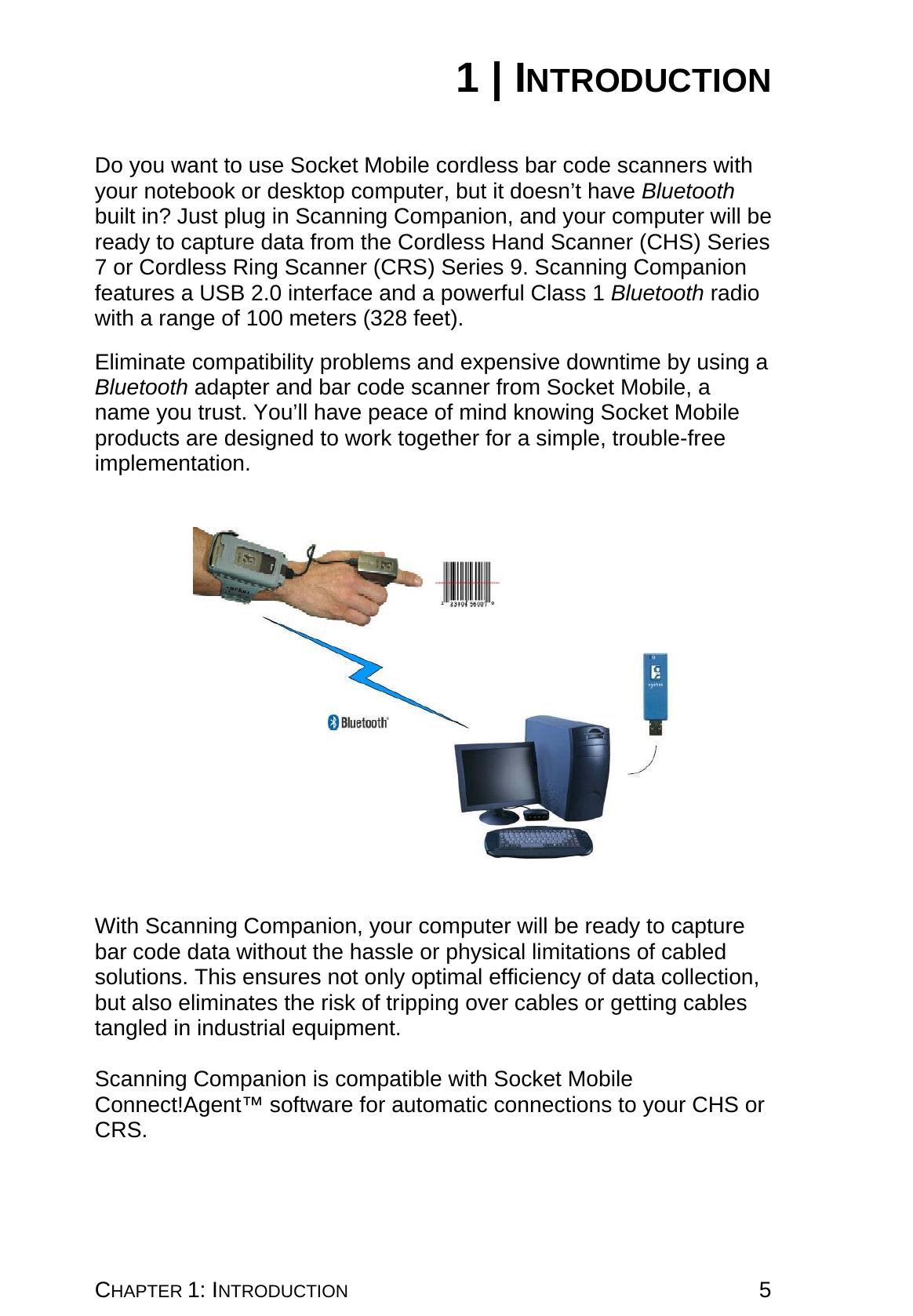 CHAPTER 1: INTRODUCTION 5 1 | INTRODUCTION   Do you want to use Socket Mobile cordless bar code scanners with your notebook or desktop computer, but it doesn’t have Bluetooth built in? Just plug in Scanning Companion, and your computer will be ready to capture data from the Cordless Hand Scanner (CHS) Series 7 or Cordless Ring Scanner (CRS) Series 9. Scanning Companion features a USB 2.0 interface and a powerful Class 1 Bluetooth radio with a range of 100 meters (328 feet).  Eliminate compatibility problems and expensive downtime by using a Bluetooth adapter and bar code scanner from Socket Mobile, a name you trust. You’ll have peace of mind knowing Socket Mobile products are designed to work together for a simple, trouble-free implementation.       With Scanning Companion, your computer will be ready to capture bar code data without the hassle or physical limitations of cabled solutions. This ensures not only optimal efficiency of data collection, but also eliminates the risk of tripping over cables or getting cables tangled in industrial equipment.  Scanning Companion is compatible with Socket Mobile Connect!Agent™ software for automatic connections to your CHS or CRS.  