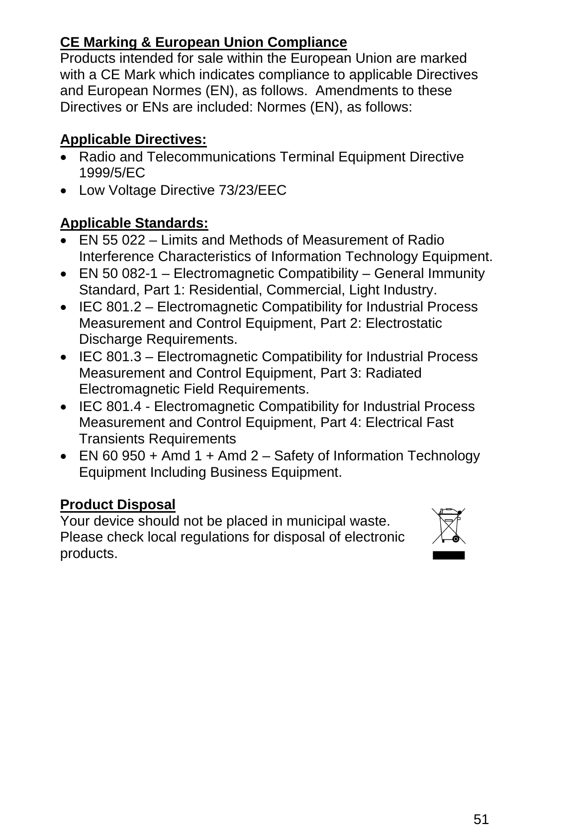 51 CE Marking &amp; European Union Compliance Products intended for sale within the European Union are marked with a CE Mark which indicates compliance to applicable Directives and European Normes (EN), as follows.  Amendments to these Directives or ENs are included: Normes (EN), as follows:  Applicable Directives: •  Radio and Telecommunications Terminal Equipment Directive 1999/5/EC •  Low Voltage Directive 73/23/EEC  Applicable Standards: •  EN 55 022 – Limits and Methods of Measurement of Radio Interference Characteristics of Information Technology Equipment. •  EN 50 082-1 – Electromagnetic Compatibility – General Immunity Standard, Part 1: Residential, Commercial, Light Industry. •  IEC 801.2 – Electromagnetic Compatibility for Industrial Process Measurement and Control Equipment, Part 2: Electrostatic Discharge Requirements. •  IEC 801.3 – Electromagnetic Compatibility for Industrial Process Measurement and Control Equipment, Part 3: Radiated Electromagnetic Field Requirements. •  IEC 801.4 - Electromagnetic Compatibility for Industrial Process Measurement and Control Equipment, Part 4: Electrical Fast Transients Requirements •  EN 60 950 + Amd 1 + Amd 2 – Safety of Information Technology Equipment Including Business Equipment.  Product Disposal Your device should not be placed in municipal waste. Please check local regulations for disposal of electronic products.  