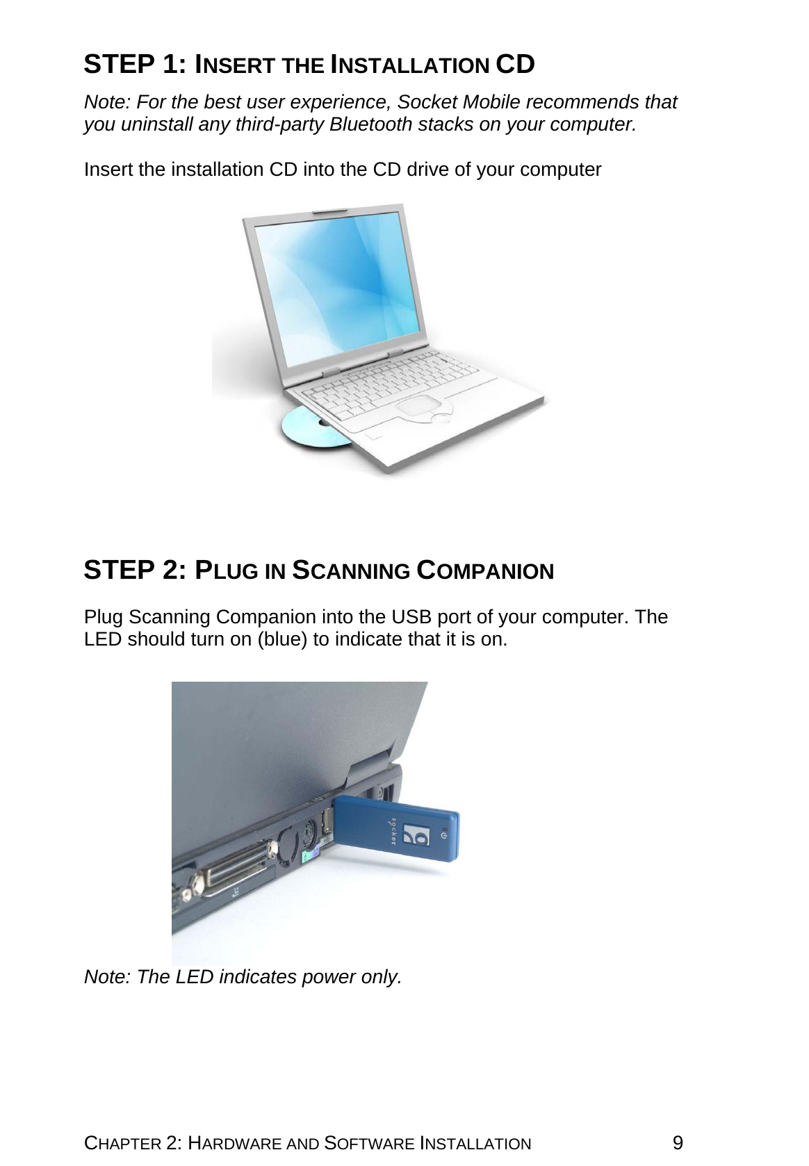 CHAPTER 2: HARDWARE AND SOFTWARE INSTALLATION 9 STEP 1: INSERT THE INSTALLATION CD  Note: For the best user experience, Socket Mobile recommends that you uninstall any third-party Bluetooth stacks on your computer.  Insert the installation CD into the CD drive of your computer      STEP 2: PLUG IN SCANNING COMPANION   Plug Scanning Companion into the USB port of your computer. The LED should turn on (blue) to indicate that it is on.    Note: The LED indicates power only. 