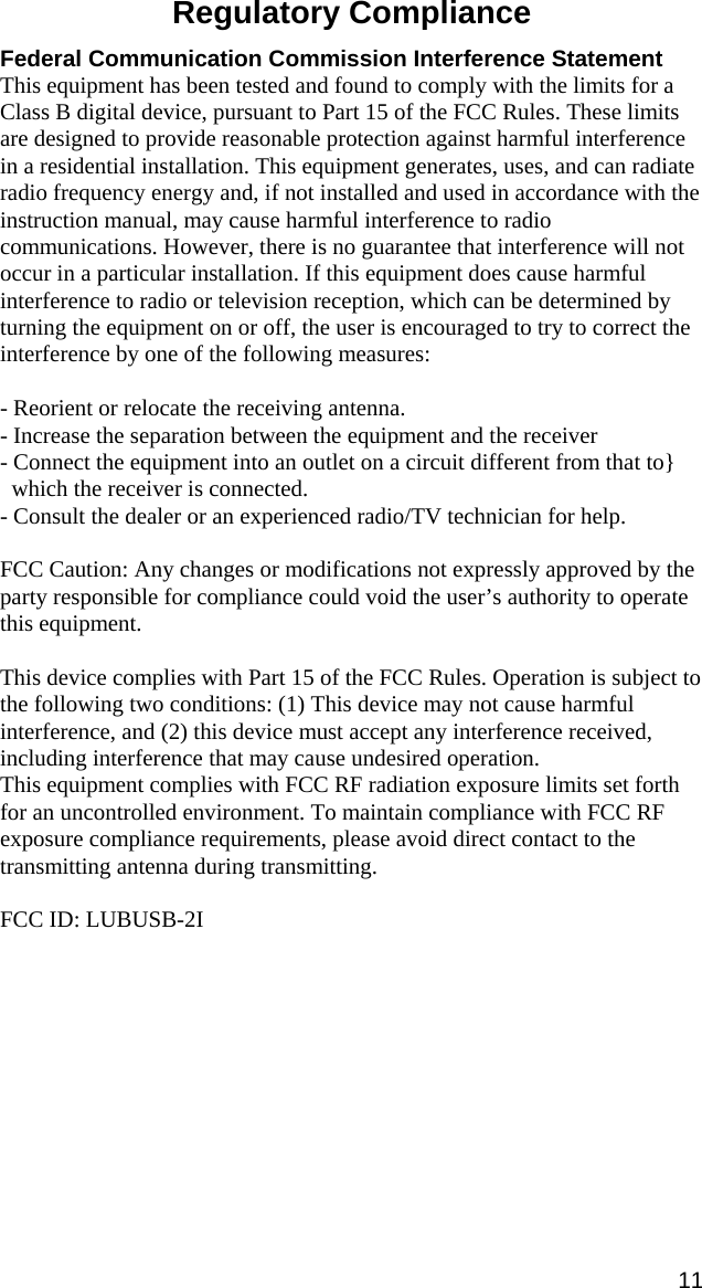 11 Regulatory Compliance  Federal Communication Commission Interference Statement This equipment has been tested and found to comply with the limits for a Class B digital device, pursuant to Part 15 of the FCC Rules. These limits are designed to provide reasonable protection against harmful interference in a residential installation. This equipment generates, uses, and can radiate radio frequency energy and, if not installed and used in accordance with the instruction manual, may cause harmful interference to radio communications. However, there is no guarantee that interference will not occur in a particular installation. If this equipment does cause harmful interference to radio or television reception, which can be determined by turning the equipment on or off, the user is encouraged to try to correct the interference by one of the following measures:  - Reorient or relocate the receiving antenna. - Increase the separation between the equipment and the receiver - Connect the equipment into an outlet on a circuit different from that to}   which the receiver is connected. - Consult the dealer or an experienced radio/TV technician for help.  FCC Caution: Any changes or modifications not expressly approved by the party responsible for compliance could void the user’s authority to operate this equipment.  This device complies with Part 15 of the FCC Rules. Operation is subject to the following two conditions: (1) This device may not cause harmful interference, and (2) this device must accept any interference received, including interference that may cause undesired operation. This equipment complies with FCC RF radiation exposure limits set forth for an uncontrolled environment. To maintain compliance with FCC RF exposure compliance requirements, please avoid direct contact to the transmitting antenna during transmitting.  FCC ID: LUBUSB-2I  