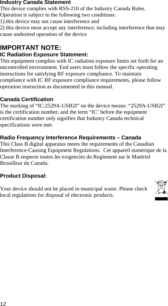 12 Industry Canada Statement This device complies with RSS-210 of the Industry Canada Rules. Operation is subject to the following two conditions: 1).this device may not cause interference and 2) this device must accept any interference, including interference that may cause undesired operation of the device  IMPORTANT NOTE: IC Radiation Exposure Statement: This equipment complies with IC radiation exposure limits set forth for an uncontrolled environment. End users must follow the specific operating instructions for satisfying RF exposure compliance. To maintain compliance with IC RF exposure compliance requirements, please follow operation instruction as documented in this manual.  Canada Certification The marking of “IC:2529A-USB2I” on the device means: “2529A-USB2I” is the certification number, and the term “IC’ before the equipment certification number only signifies that Industry Canada technical specifications were met.  Radio Frequency Interference Requirements – Canada This Class B digital apparatus meets the requirements of the Canadian Interference-Causing Equipment Regulations.  Cet appareil numérique de la Classe B respecte toutes les exigencies du Reglement sur le Matériel Brouilleur du Canada.  Product Disposal:  Your device should not be placed in municipal waste. Please check local regulations for disposal of electronic products.   