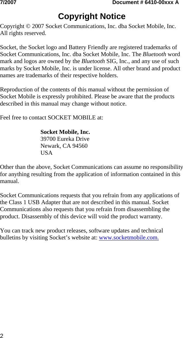 2 7/2007   Document # 6410-00xxx A  Copyright Notice  Copyright © 2007 Socket Communications, Inc. dba Socket Mobile, Inc. All rights reserved.  Socket, the Socket logo and Battery Friendly are registered trademarks of Socket Communications, Inc. dba Socket Mobile, Inc. The Bluetooth word mark and logos are owned by the Bluetooth SIG, Inc., and any use of such marks by Socket Mobile, Inc. is under license. All other brand and product names are trademarks of their respective holders.  Reproduction of the contents of this manual without the permission of Socket Mobile is expressly prohibited. Please be aware that the products described in this manual may change without notice.  Feel free to contact SOCKET MOBILE at:  Socket Mobile, Inc. 39700 Eureka Drive Newark, CA 94560 USA  Other than the above, Socket Communications can assume no responsibility for anything resulting from the application of information contained in this manual.  Socket Communications requests that you refrain from any applications of the Class 1 USB Adapter that are not described in this manual. Socket Communications also requests that you refrain from disassembling the product. Disassembly of this device will void the product warranty.  You can track new product releases, software updates and technical bulletins by visiting Socket’s website at: www.socketmobile.com.  
