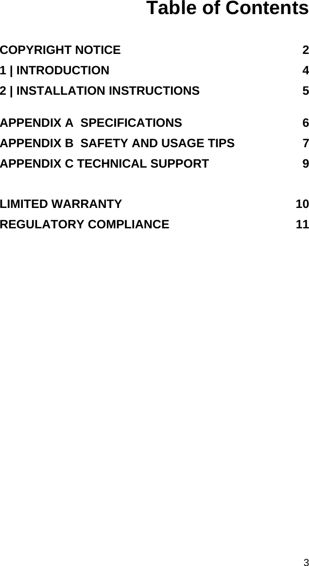  3 Table of Contents   COPYRIGHT NOTICE  2 1 | INTRODUCTION  4 2 | INSTALLATION INSTRUCTIONS  5  APPENDIX A  SPECIFICATIONS  6 APPENDIX B  SAFETY AND USAGE TIPS  7 APPENDIX C TECHNICAL SUPPORT  9  LIMITED WARRANTY  10 REGULATORY COMPLIANCE  11 