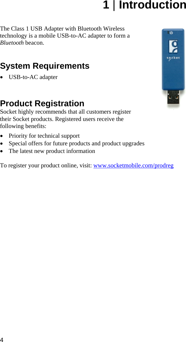 4 1 | Introduction   The Class 1 USB Adapter with Bluetooth Wireless technology is a mobile USB-to-AC adapter to form a Bluetooth beacon.   System Requirements  • USB-to-AC adapter    Product Registration Socket highly recommends that all customers register their Socket products. Registered users receive the following benefits:  • Priority for technical support • Special offers for future products and product upgrades • The latest new product information  To register your product online, visit: www.socketmobile.com/prodreg   