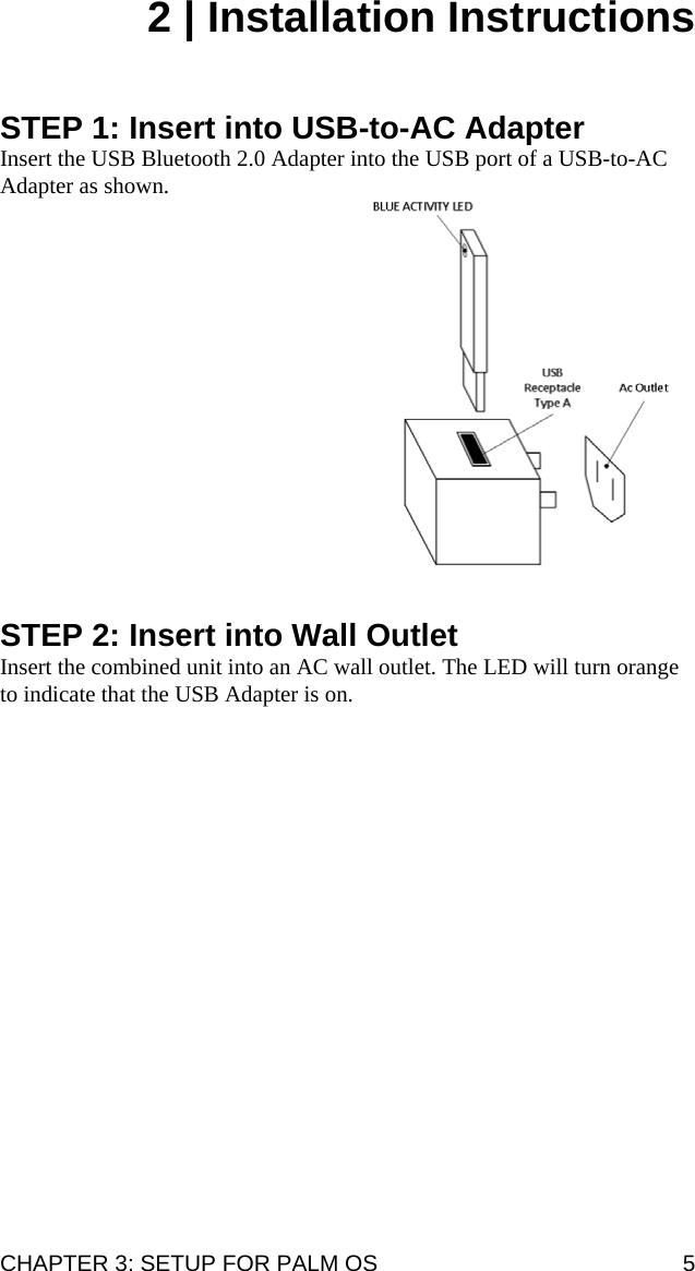 CHAPTER 3: SETUP FOR PALM OS  5 2 | Installation Instructions    STEP 1: Insert into USB-to-AC Adapter Insert the USB Bluetooth 2.0 Adapter into the USB port of a USB-to-AC Adapter as shown.                  STEP 2: Insert into Wall Outlet Insert the combined unit into an AC wall outlet. The LED will turn orange to indicate that the USB Adapter is on.      