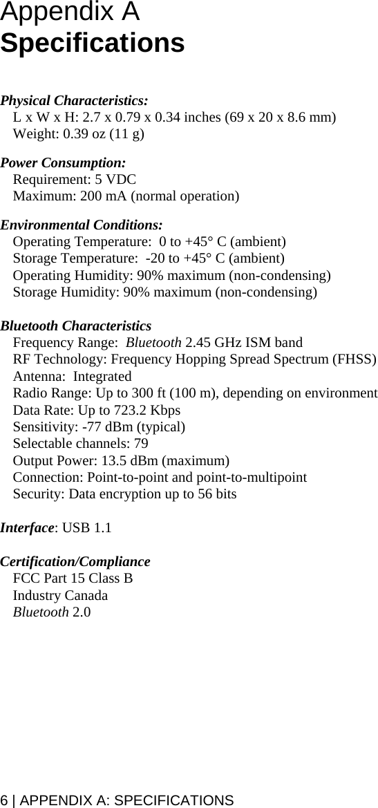 6 | APPENDIX A: SPECIFICATIONS Appendix A  Specifications   Physical Characteristics: L x W x H: 2.7 x 0.79 x 0.34 inches (69 x 20 x 8.6 mm) Weight: 0.39 oz (11 g)  Power Consumption:    Requirement: 5 VDC   Maximum: 200 mA (normal operation)  Environmental Conditions:  Operating Temperature:  0 to +45° C (ambient) Storage Temperature:  -20 to +45° C (ambient) Operating Humidity: 90% maximum (non-condensing) Storage Humidity: 90% maximum (non-condensing)  Bluetooth Characteristics Frequency Range:  Bluetooth 2.45 GHz ISM band  RF Technology: Frequency Hopping Spread Spectrum (FHSS) Antenna:  Integrated  Radio Range: Up to 300 ft (100 m), depending on environment Data Rate: Up to 723.2 Kbps Sensitivity: -77 dBm (typical) Selectable channels: 79 Output Power: 13.5 dBm (maximum) Connection: Point-to-point and point-to-multipoint Security: Data encryption up to 56 bits  Interface: USB 1.1  Certification/Compliance   FCC Part 15 Class B  Industry Canada  Bluetooth 2.0  