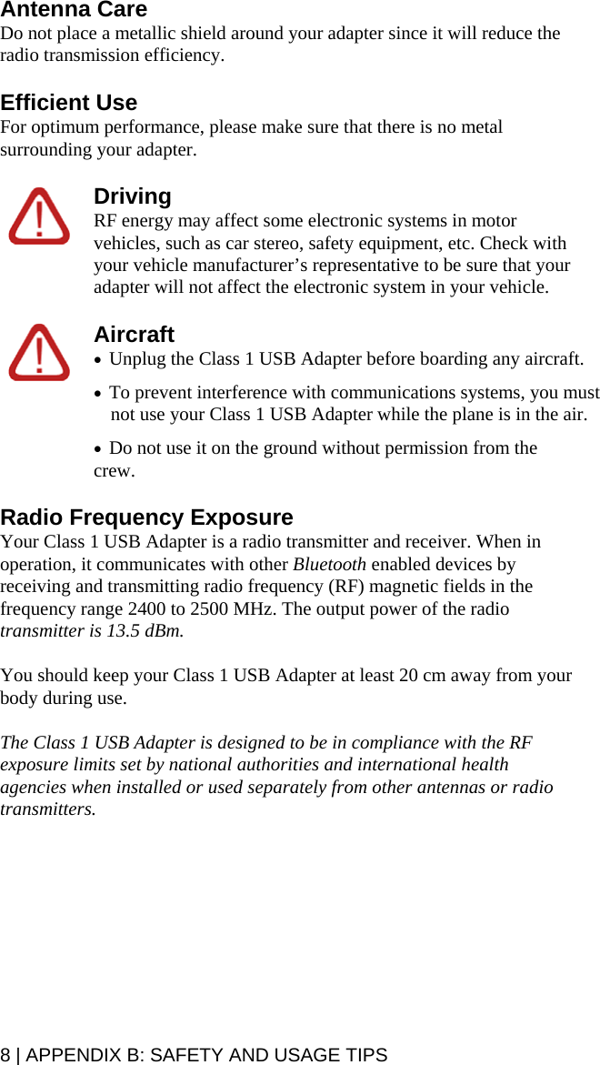 8 | APPENDIX B: SAFETY AND USAGE TIPS Antenna Care Do not place a metallic shield around your adapter since it will reduce the radio transmission efficiency. Efficient Use For optimum performance, please make sure that there is no metal surrounding your adapter. Driving RF energy may affect some electronic systems in motor vehicles, such as car stereo, safety equipment, etc. Check with your vehicle manufacturer’s representative to be sure that your adapter will not affect the electronic system in your vehicle. Aircraft • Unplug the Class 1 USB Adapter before boarding any aircraft. • To prevent interference with communications systems, you must not use your Class 1 USB Adapter while the plane is in the air. • Do not use it on the ground without permission from the crew. Radio Frequency Exposure Your Class 1 USB Adapter is a radio transmitter and receiver. When in operation, it communicates with other Bluetooth enabled devices by receiving and transmitting radio frequency (RF) magnetic fields in the frequency range 2400 to 2500 MHz. The output power of the radio transmitter is 13.5 dBm. You should keep your Class 1 USB Adapter at least 20 cm away from your body during use. The Class 1 USB Adapter is designed to be in compliance with the RF exposure limits set by national authorities and international health agencies when installed or used separately from other antennas or radio transmitters. 