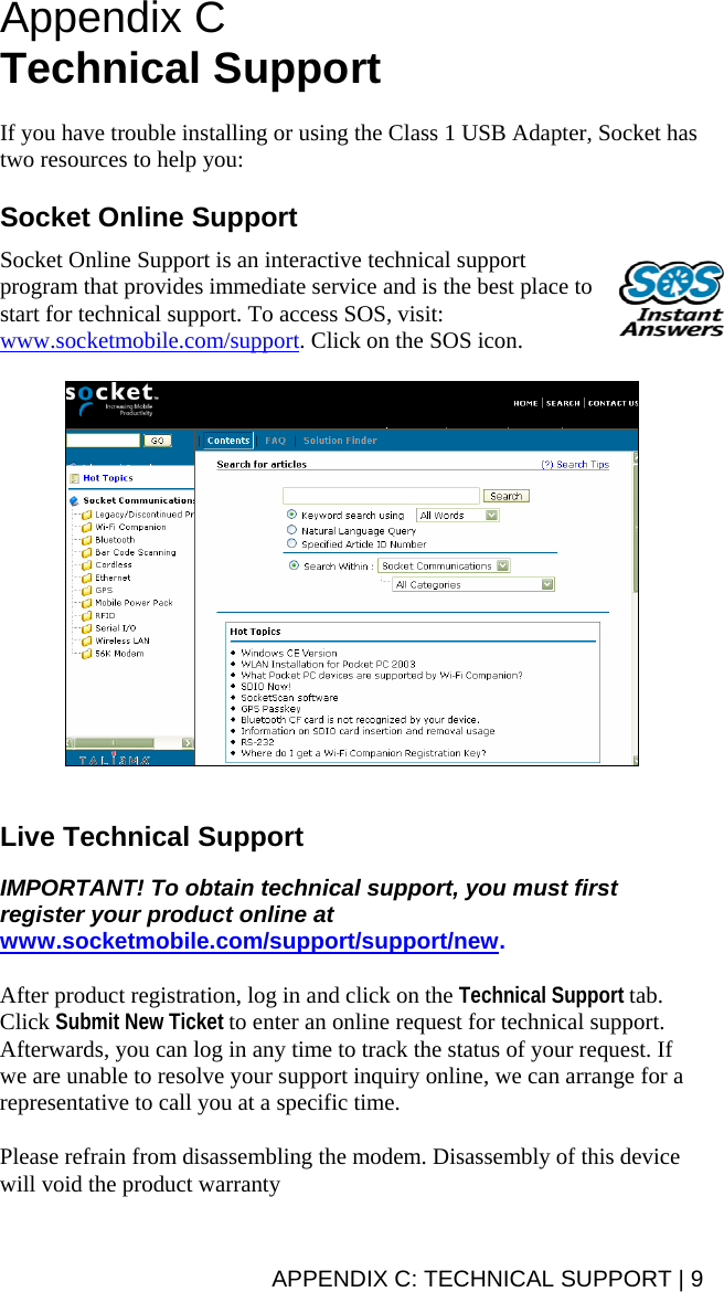 APPENDIX C: TECHNICAL SUPPORT | 9 Appendix C Technical Support   If you have trouble installing or using the Class 1 USB Adapter, Socket has two resources to help you:  Socket Online Support  Socket Online Support is an interactive technical support program that provides immediate service and is the best place to start for technical support. To access SOS, visit: www.socketmobile.com/support. Click on the SOS icon.     Live Technical Support  IMPORTANT! To obtain technical support, you must first register your product online at www.socketmobile.com/support/support/new.  After product registration, log in and click on the Technical Support tab. Click Submit New Ticket to enter an online request for technical support.  Afterwards, you can log in any time to track the status of your request. If we are unable to resolve your support inquiry online, we can arrange for a representative to call you at a specific time.  Please refrain from disassembling the modem. Disassembly of this device will void the product warranty 