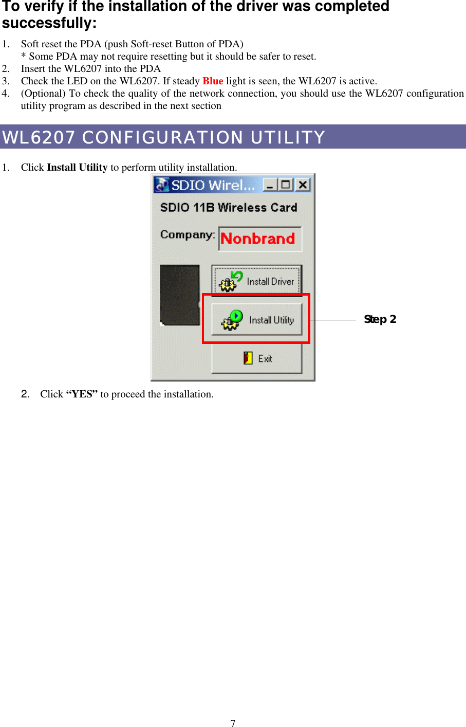 To verify if the installation of the driver was completed successfully: 1.  Soft reset the PDA (push Soft-reset Button of PDA) * Some PDA may not require resetting but it should be safer to reset. 2.  Insert the WL6207 into the PDA 3.  Check the LED on the WL6207. If steady Blue light is seen, the WL6207 is active. 4.  (Optional) To check the quality of the network connection, you should use the WL6207 configuration utility program as described in the next section WL6207 CONFIGURATION UTILITY  1. Click Install Utility to perform utility installation.    Step 2 2.  Click “YES” to proceed the installation.  7