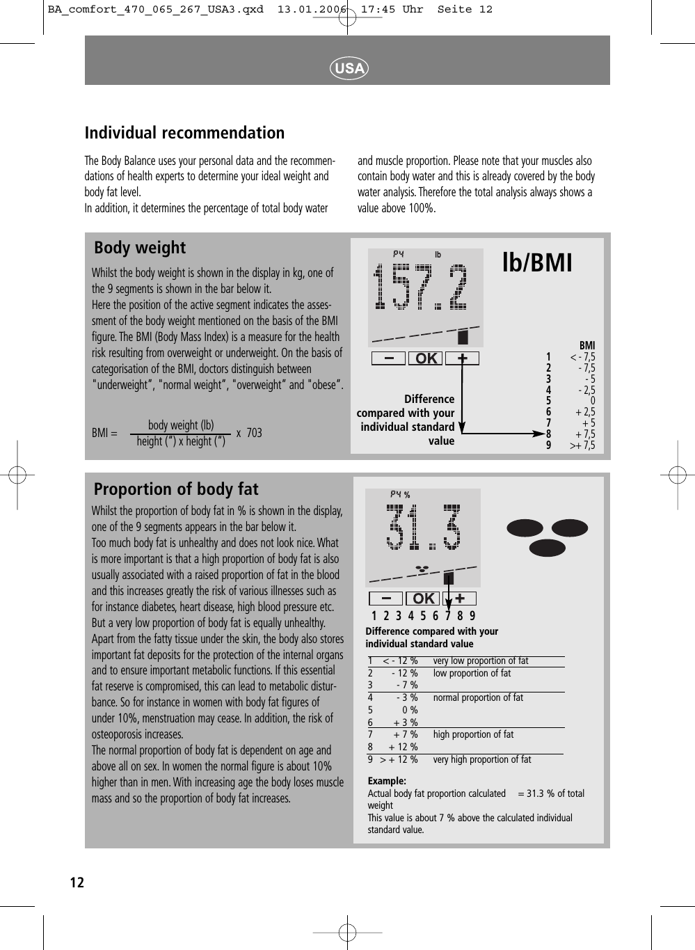 12Proportion of body fatIndividual recommendationWhilst the proportion of body fat in % is shown in the display,one of the 9 segments appears in the bar below it.Too much body fat is unhealthy and does not look nice. Whatis more important is that a high proportion of body fat is alsousually associated with a raised proportion of fat in the bloodand this increases greatly the risk of various illnesses such asfor instance diabetes, heart disease, high blood pressure etc.But a very low proportion of body fat is equally unhealthy.Apart from the fatty tissue under the skin, the body also storesimportant fat deposits for the protection of the internal organsand to ensure important metabolic functions. If this essentialfat reserve is compromised, this can lead to metabolic distur-bance. So for instance in women with body fat figures ofunder 10%, menstruation may cease. In addition, the risk ofosteoporosis increases.The normal proportion of body fat is dependent on age andabove all on sex. In women the normal figure is about 10%higher than in men. With increasing age the body loses musclemass and so the proportion of body fat increases.The Body Balance uses your personal data and the recommen-dations of health experts to determine your ideal weight andbody fat level.In addition, it determines the percentage of total body waterand muscle proportion. Please note that your muscles alsocontain body water and this is already covered by the bodywater analysis. Therefore the total analysis always shows avalue above 100%.Body weightWhilst the body weight is shown in the display in kg, one ofthe 9 segments is shown in the bar below it.Here the position of the active segment indicates the asses-sment of the body weight mentioned on the basis of the BMIfigure. The BMI (Body Mass Index) is a measure for the healthrisk resulting from overweight or underweight. On the basis ofcategorisation of the BMI, doctors distinguish between"underweight&rdquo;, "normal weight&rdquo;, "overweight&rdquo; and "obese&rdquo;.BMI =                                         x  703                  body weight (lb) height (&ldquo;) x height (&ldquo;)1< - 12 % very low proportion of fat2- 12 % low proportion of fat3- 7 %4- 3 % normal proportion of fat50 %6+ 3 %7+ 7 % high proportion of fat 8+ 12 %9> + 12 % very high proportion of fatExample:Actual body fat proportion calculated = 31.3 % of totalweight This value is about 7 % above the calculated individualstandard value.Difference compared with yourindividual standard value BMI1< - 7,5     2- 7,5  3- 5     4- 2,5     5   0 6   + 2,5      7+ 5       8+ 7,5    9>+ 7,5Difference compared with yourindividual standardvalue lb/BMI1  2  3  4  5  6  7  8  9BA_comfort_470_065_267_USA3.qxd  13.01.2006  17:45 Uhr  Seite 12