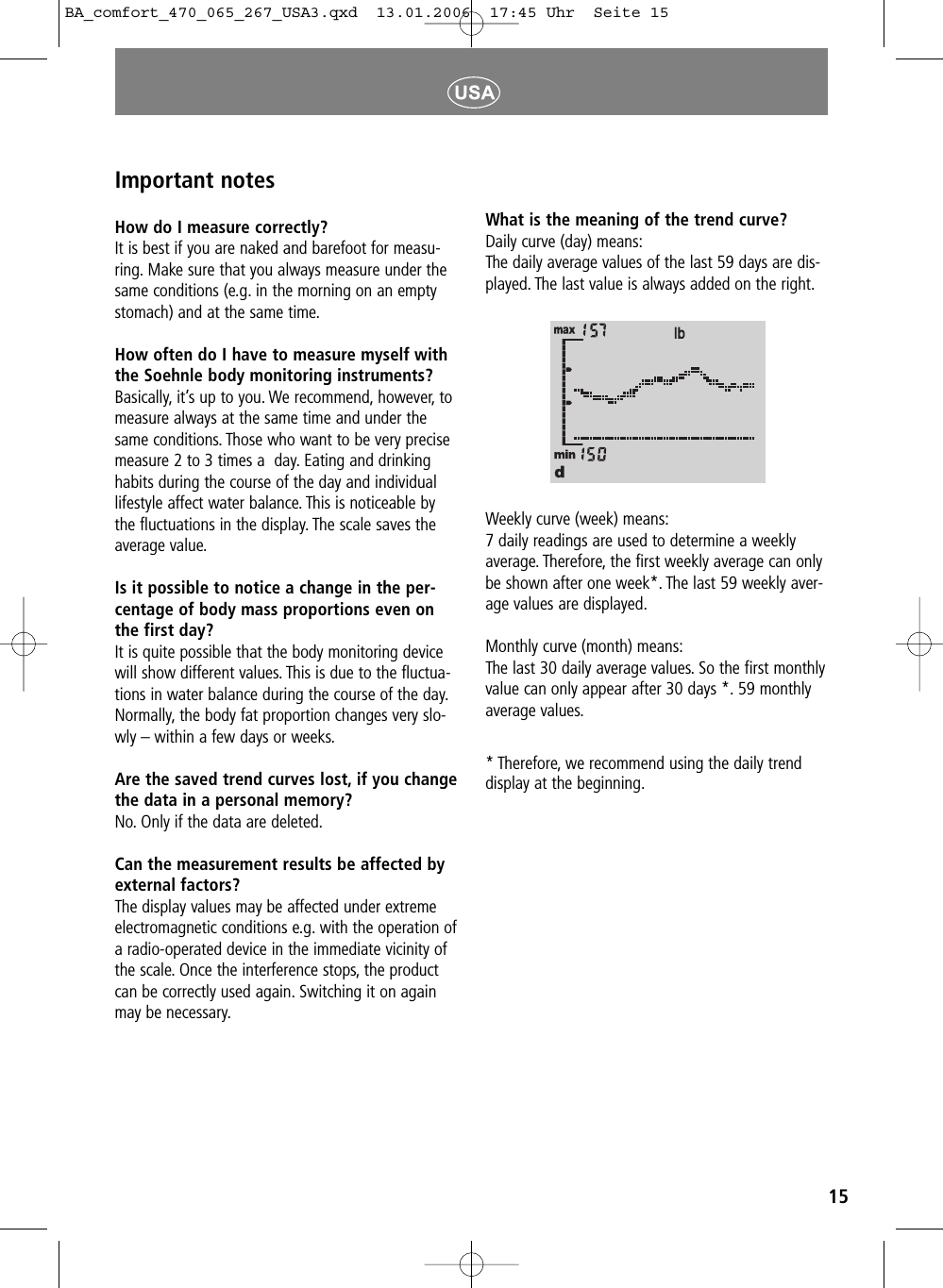 15Important notesHow do I measure correctly?It is best if you are naked and barefoot for measu-ring. Make sure that you always measure under thesame conditions (e.g. in the morning on an emptystomach) and at the same time.How often do I have to measure myself withthe Soehnle body monitoring instruments?Basically, it&rsquo;s up to you. We recommend, however, tomeasure always at the same time and under thesame conditions. Those who want to be very precisemeasure 2 to 3 times a  day. Eating and drinkinghabits during the course of the day and individuallifestyle affect water balance. This is noticeable bythe fluctuations in the display. The scale saves theaverage value.Is it possible to notice a change in the per-centage of body mass proportions even onthe first day?It is quite possible that the body monitoring devicewill show different values. This is due to the fluctua-tions in water balance during the course of the day.Normally, the body fat proportion changes very slo-wly &ndash; within a few days or weeks.Are the saved trend curves lost, if you changethe data in a personal memory?No. Only if the data are deleted.Can the measurement results be affected byexternal factors? The display values may be affected under extremeelectromagnetic conditions e.g. with the operation ofa radio-operated device in the immediate vicinity ofthe scale. Once the interference stops, the productcan be correctly used again. Switching it on againmay be necessary.What is the meaning of the trend curve?Daily curve (day) means:The daily average values of the last 59 days are dis-played. The last value is always added on the right.Weekly curve (week) means:7 daily readings are used to determine a weeklyaverage. Therefore, the first weekly average can onlybe shown after one week*. The last 59 weekly aver-age values are displayed.Monthly curve (month) means:The last 30 daily average values. So the first monthlyvalue can only appear after 30 days *. 59 monthlyaverage values.* Therefore, we recommend using the daily trenddisplay at the beginning.BA_comfort_470_065_267_USA3.qxd  13.01.2006  17:45 Uhr  Seite 15