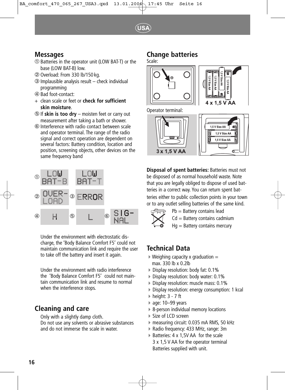 16Messages➀Batteries in the operator unit (LOW BAT-T) or the base (LOW BAT-B) low.➁Overload: From 330 lb/150kg.➂Implausible analysis result &ndash; check individualprogramming➃Bad foot-contact:+clean scale or feet or check for sufficient skin moisture.➄If skin is too dry &ndash; moisten feet or carry outmeasurement after taking a bath or shower.➅Interference with radio contact between scale and operator terminal. The range of the radio signal and correct operation are dependent on several factors: Battery condition, location and position, screening objects, other devices on the same frequency band➀➁➂➃➄➅Under the environment with electrostatic dis-charge, the &lsquo;Body Balance Comfort F5&rsquo; could notmaintain communication link and require the userto take off the battery and insert it again.Under the environment with radio interferencethe  &lsquo;Body Balance Comfort F5&rsquo;  could not main-tain communication link and resume to normalwhen the interference stops.Cleaning and care Only with a slightly damp cloth.Do not use any solvents or abrasive substancesand do not immerse the scale in water.Change batteriesScale:Operator terminal:Disposal of spent batteries: Batteries must notbe disposed of as normal household waste. Notethat you are legally obliged to dispose of used bat-teries in a correct way. You can return spent bat-teries either to public collection points in your townor to any outlet selling batteries of the same kind.Pb = Battery contains leadCd = Battery contains cadmiumHg = Battery contains mercury Technical DataWeighing capacity x graduation = max. 330 lb x 0.2lbDisplay resolution: body fat: 0.1%Display resolution: body water: 0.1%Display resolution: muscle mass: 0.1%Display resolution: energy consumption: 1 kcalheight: 3 - 7 ftage: 10&ndash;99 years8-person individual memory locationsSize of LCD screen measuring circuit: 0.035 mA RMS, 50 kHzRadio frequency: 433 MHz, range: 3mBatteries: 4 x 1,5V AA  for the scale3 x 1,5 V AA for the operator terminalBatteries supplied with unit.BA_comfort_470_065_267_USA3.qxd  13.01.2006  17:45 Uhr  Seite 16