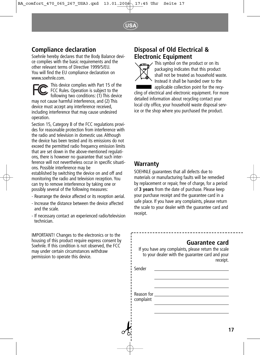 17Disposal of Old Electrical &amp;Electronic EquipmentThis symbol on the product or on itspackaging indicates that this productshall not be treated as household waste.Instead it shall be handed over to theapplicable collection point for the recy-cling of electrical and electronic equipment. For moredetailed information about recycling contact yourlocal city office, your household waste disposal serv-ice or the shop where you purchased the product.WarrantySOEHNLE guarantees that all defects due to materials or manufacturing faults will be remediedby replacement or repair, free of charge, for a periodof 3 years from the date of purchase. Please keepyour purchase receipt and the guarantee card in asafe place. If you have any complaints, please returnthe scale to your dealer with the guarantee card andreceipt.Guarantee cardIf you have any complaints, please return the scaleto your dealer with the guarantee card and yourreceipt.SenderReason forcomplaint✁Compliance declarationSoehnle hereby declares that the Body Balance devi-ce complies with the basic requirements and theother relevant terms of Directive 1999/5/EU.You will find the EU compliance declaration on www.soehnle.com.This device complies with Part 15 of theFCC Rules. Operation is subject to the following two conditions: (1) This devicemay not cause harmful interference, and (2) Thisdevice must accept any interference received,including interference that may cause undesiredoperation.Section 15, Category B of the FCC regulations provi-des for reasonable protection from interference withthe radio and television in domestic use. Althoughthe device has been tested and its emissions do notexceed the permitted radio frequency emission limitsthat are set down in the above-mentioned regulati-ons, there is however no guarantee that such inter-ference will not nevertheless occur in specific situati-ons. Possible interference may be established by switching the device on and off andmonitoring the radio and television reception. Youcan try to remove interference by taking one or possibly several of the following measures:- Rearrange the device affected or its reception aerial.- Increase the distance between the device affectedand the scale.- If necessary contact an experienced radio/televisiontechnician.IMPORTANT! Changes to the electronics or to thehousing of this product require express consent bySoehnle. If this condition is not observed, the FCCmay under certain circumstances withdraw permission to operate this device.BA_comfort_470_065_267_USA3.qxd  13.01.2006  17:45 Uhr  Seite 17