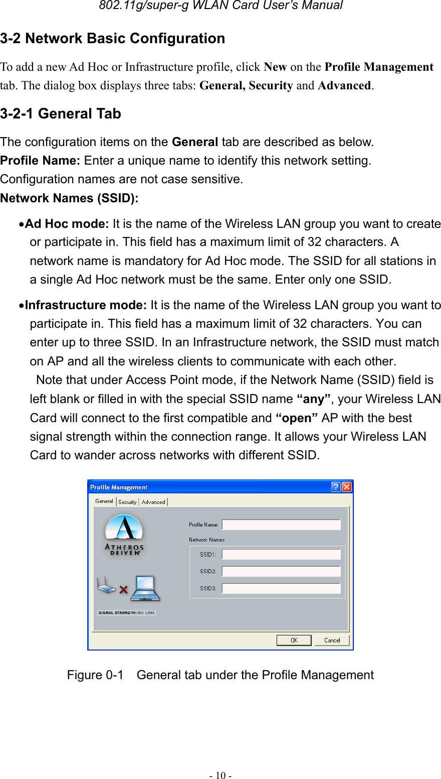 802.11g/super-g WLAN Card User’s Manual - 10 - 3-2 Network Basic Configuration To add a new Ad Hoc or Infrastructure profile, click New on the Profile Management tab. The dialog box displays three tabs: General, Security and Advanced.  3-2-1 General Tab The configuration items on the General tab are described as below. Profile Name: Enter a unique name to identify this network setting. Configuration names are not case sensitive. Network Names (SSID):  • Ad Hoc mode: It is the name of the Wireless LAN group you want to create or participate in. This field has a maximum limit of 32 characters. A network name is mandatory for Ad Hoc mode. The SSID for all stations in a single Ad Hoc network must be the same. Enter only one SSID. • Infrastructure mode: It is the name of the Wireless LAN group you want to participate in. This field has a maximum limit of 32 characters. You can enter up to three SSID. In an Infrastructure network, the SSID must match on AP and all the wireless clients to communicate with each other.   Note that under Access Point mode, if the Network Name (SSID) field is left blank or filled in with the special SSID name “any”, your Wireless LAN Card will connect to the first compatible and “open” AP with the best signal strength within the connection range. It allows your Wireless LAN Card to wander across networks with different SSID.  Figure 0-1  General tab under the Profile Management  