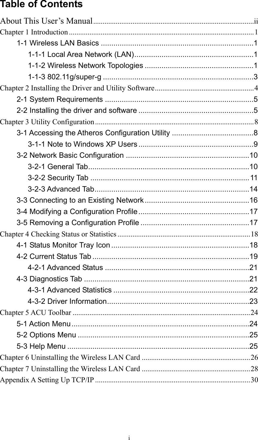  i Table of Contents About This User’s Manual......................................................................................ii Chapter 1 Introduction ...................................................................................................1 1-1 Wireless LAN Basics .........................................................................1 1-1-1 Local Area Network (LAN).........................................................1 1-1-2 Wireless Network Topologies ....................................................1 1-1-3 802.11g/super-g ........................................................................3 Chapter 2 Installing the Driver and Utility Software.....................................................4 2-1 System Requirements .......................................................................5 2-2 Installing the driver and software .......................................................5 Chapter 3 Utility Configuration.....................................................................................8 3-1 Accessing the Atheros Configuration Utility .......................................8 3-1-1 Note to Windows XP Users .......................................................9 3-2 Network Basic Configuration ...........................................................10 3-2-1 General Tab.............................................................................10 3-2-2 Security Tab ............................................................................11 3-2-3 Advanced Tab..........................................................................14 3-3 Connecting to an Existing Network ..................................................16 3-4 Modifying a Configuration Profile .....................................................17 3-5 Removing a Configuration Profile ....................................................17 Chapter 4 Checking Status or Statistics .......................................................................18 4-1 Status Monitor Tray Icon ..................................................................18 4-2 Current Status Tab ...........................................................................19 4-2-1 Advanced Status .....................................................................21 4-3 Diagnostics Tab ...............................................................................21 4-3-1 Advanced Statistics .................................................................22 4-3-2 Driver Information....................................................................23 Chapter 5 ACU Toolbar ...............................................................................................24 5-1 Action Menu.....................................................................................24 5-2 Options Menu ..................................................................................25 5-3 Help Menu .......................................................................................25 Chapter 6 Uninstalling the Wireless LAN Card ..........................................................26 Chapter 7 Uninstalling the Wireless LAN Card ..........................................................28 Appendix A Setting Up TCP/IP ...................................................................................30  