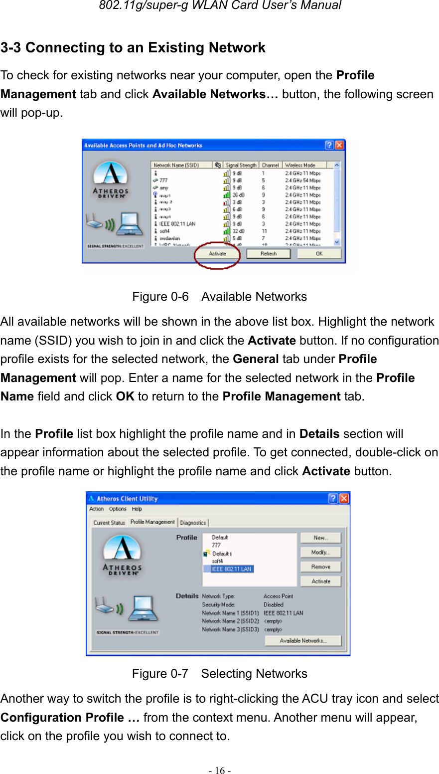 802.11g/super-g WLAN Card User’s Manual - 16 - 3-3 Connecting to an Existing Network To check for existing networks near your computer, open the Profile Management tab and click Available Networks… button, the following screen will pop-up.  Figure 0-6  Available Networks All available networks will be shown in the above list box. Highlight the network name (SSID) you wish to join in and click the Activate button. If no configuration profile exists for the selected network, the General tab under Profile Management will pop. Enter a name for the selected network in the Profile Name field and click OK to return to the Profile Management tab.  In the Profile list box highlight the profile name and in Details section will appear information about the selected profile. To get connected, double-click on the profile name or highlight the profile name and click Activate button.  Figure 0-7  Selecting Networks Another way to switch the profile is to right-clicking the ACU tray icon and select Configuration Profile … from the context menu. Another menu will appear, click on the profile you wish to connect to.   