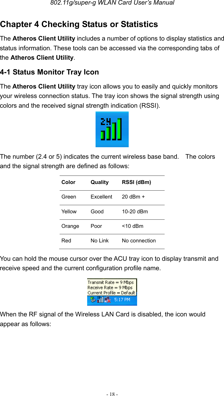 802.11g/super-g WLAN Card User’s Manual - 18 - Chapter 4 Checking Status or Statistics The Atheros Client Utility includes a number of options to display statistics and status information. These tools can be accessed via the corresponding tabs of the Atheros Client Utility. 4-1 Status Monitor Tray Icon The Atheros Client Utility tray icon allows you to easily and quickly monitors your wireless connection status. The tray icon shows the signal strength using colors and the received signal strength indication (RSSI).   The number (2.4 or 5) indicates the current wireless base band.    The colors and the signal strength are defined as follows: Color  Quality  RSSI (dBm) Green   Excellent  20 dBm + Yellow   Good  10-20 dBm Orange   Poor  &lt;10 dBm Red   No Link No connection You can hold the mouse cursor over the ACU tray icon to display transmit and receive speed and the current configuration profile name.  When the RF signal of the Wireless LAN Card is disabled, the icon would appear as follows: 