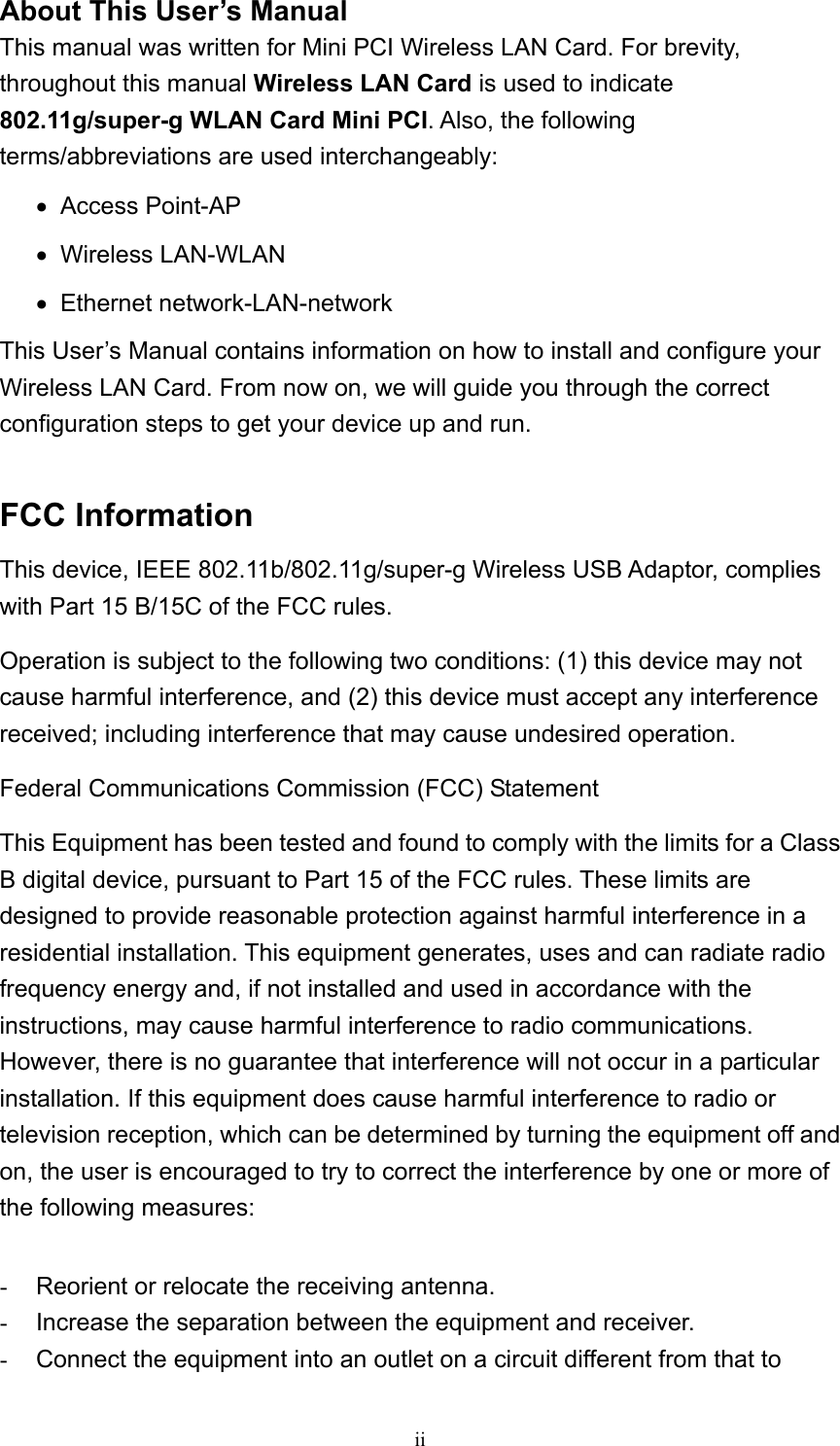  ii About This User’s Manual This manual was written for Mini PCI Wireless LAN Card. For brevity, throughout this manual Wireless LAN Card is used to indicate 802.11g/super-g WLAN Card Mini PCI. Also, the following terms/abbreviations are used interchangeably: •   Access  Point-AP •   Wireless  LAN-WLAN •   Ethernet  network-LAN-network This User’s Manual contains information on how to install and configure your Wireless LAN Card. From now on, we will guide you through the correct configuration steps to get your device up and run.  FCC Information This device, IEEE 802.11b/802.11g/super-g Wireless USB Adaptor, complies with Part 15 B/15C of the FCC rules. Operation is subject to the following two conditions: (1) this device may not cause harmful interference, and (2) this device must accept any interference received; including interference that may cause undesired operation. Federal Communications Commission (FCC) Statement This Equipment has been tested and found to comply with the limits for a Class B digital device, pursuant to Part 15 of the FCC rules. These limits are designed to provide reasonable protection against harmful interference in a residential installation. This equipment generates, uses and can radiate radio frequency energy and, if not installed and used in accordance with the instructions, may cause harmful interference to radio communications. However, there is no guarantee that interference will not occur in a particular installation. If this equipment does cause harmful interference to radio or television reception, which can be determined by turning the equipment off and on, the user is encouraged to try to correct the interference by one or more of the following measures:  -  Reorient or relocate the receiving antenna. -  Increase the separation between the equipment and receiver. -  Connect the equipment into an outlet on a circuit different from that to 