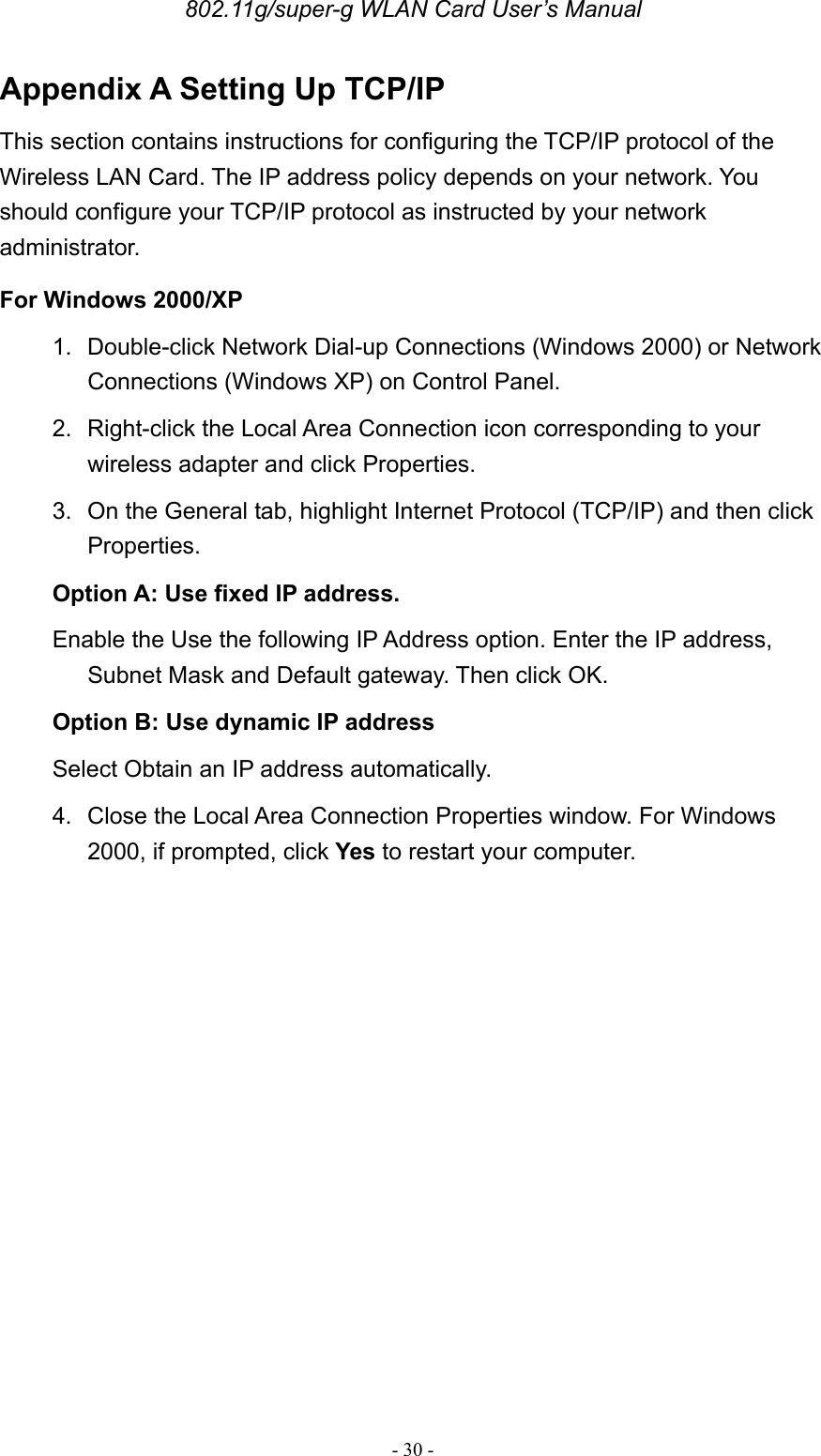 802.11g/super-g WLAN Card User’s Manual - 30 - Appendix A Setting Up TCP/IP This section contains instructions for configuring the TCP/IP protocol of the Wireless LAN Card. The IP address policy depends on your network. You should configure your TCP/IP protocol as instructed by your network administrator. For Windows 2000/XP 1. Double-click Network Dial-up Connections (Windows 2000) or Network Connections (Windows XP) on Control Panel. 2.  Right-click the Local Area Connection icon corresponding to your wireless adapter and click Properties. 3.  On the General tab, highlight Internet Protocol (TCP/IP) and then click Properties. Option A: Use fixed IP address. Enable the Use the following IP Address option. Enter the IP address, Subnet Mask and Default gateway. Then click OK. Option B: Use dynamic IP address Select Obtain an IP address automatically. 4.  Close the Local Area Connection Properties window. For Windows 2000, if prompted, click Yes to restart your computer.     
