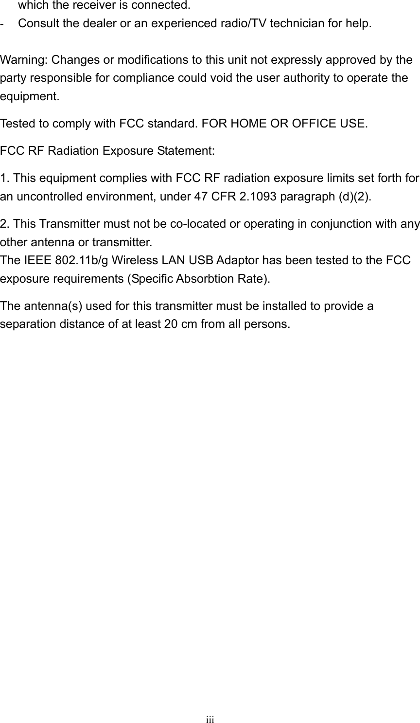  iii which the receiver is connected. -  Consult the dealer or an experienced radio/TV technician for help.  Warning: Changes or modifications to this unit not expressly approved by the party responsible for compliance could void the user authority to operate the equipment. Tested to comply with FCC standard. FOR HOME OR OFFICE USE. FCC RF Radiation Exposure Statement: 1. This equipment complies with FCC RF radiation exposure limits set forth for an uncontrolled environment, under 47 CFR 2.1093 paragraph (d)(2). 2. This Transmitter must not be co-located or operating in conjunction with any other antenna or transmitter. The IEEE 802.11b/g Wireless LAN USB Adaptor has been tested to the FCC exposure requirements (Specific Absorbtion Rate). The antenna(s) used for this transmitter must be installed to provide a separation distance of at least 20 cm from all persons.  