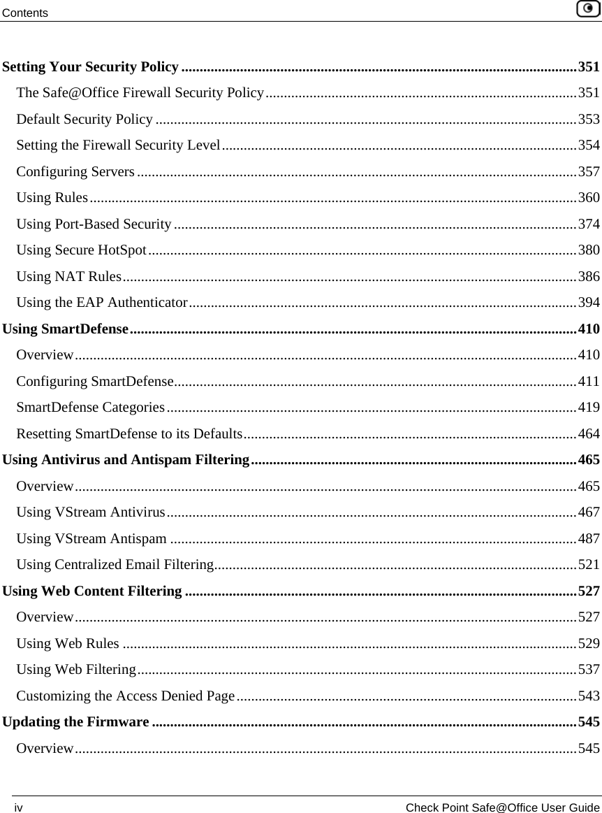 Contents iv Check Point Safe@Office User Guide Setting Your Security Policy............................................................................................................351 The Safe@Office Firewall Security Policy.....................................................................................351 Default Security Policy ...................................................................................................................353 Setting the Firewall Security Level.................................................................................................354 Configuring Servers........................................................................................................................357 Using Rules.....................................................................................................................................360 Using Port-Based Security..............................................................................................................374 Using Secure HotSpot.....................................................................................................................380 Using NAT Rules............................................................................................................................386 Using the EAP Authenticator..........................................................................................................394 Using SmartDefense..........................................................................................................................410 Overview.........................................................................................................................................410 Configuring SmartDefense..............................................................................................................411 SmartDefense Categories................................................................................................................419 Resetting SmartDefense to its Defaults...........................................................................................464 Using Antivirus and Antispam Filtering.........................................................................................465 Overview.........................................................................................................................................465 Using VStream Antivirus................................................................................................................467 Using VStream Antispam ...............................................................................................................487 Using Centralized Email Filtering...................................................................................................521 Using Web Content Filtering ...........................................................................................................527 Overview.........................................................................................................................................527 Using Web Rules ............................................................................................................................529 Using Web Filtering........................................................................................................................537 Customizing the Access Denied Page.............................................................................................543 Updating the Firmware....................................................................................................................545 Overview.........................................................................................................................................545