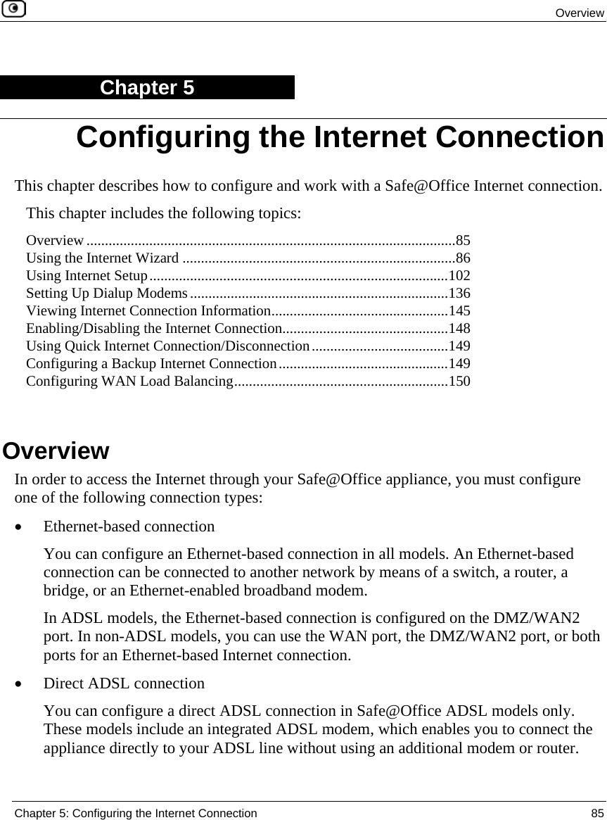 Overview Chapter 5: Configuring the Internet Connection 85 Chapter 5 This chapter describes how to configure and work with a Safe@Office Internet connection. This chapter includes the following topics: Overview ....................................................................................................85 Using the Internet Wizard ..........................................................................86 Using Internet Setup.................................................................................102 Setting Up Dialup Modems......................................................................136 Viewing Internet Connection Information................................................145 Enabling/Disabling the Internet Connection.............................................148 Using Quick Internet Connection/Disconnection.....................................149 Configuring a Backup Internet Connection..............................................149 Configuring WAN Load Balancing..........................................................150 Overview In order to access the Internet through your Safe@Office appliance, you must configure one of the following connection types: • Ethernet-based connection You can configure an Ethernet-based connection in all models. An Ethernet-based connection can be connected to another network by means of a switch, a router, a bridge, or an Ethernet-enabled broadband modem. In ADSL models, the Ethernet-based connection is configured on the DMZ/WAN2 port. In non-ADSL models, you can use the WAN port, the DMZ/WAN2 port, or both ports for an Ethernet-based Internet connection. • Direct ADSL connection You can configure a direct ADSL connection in Safe@Office ADSL models only. These models include an integrated ADSL modem, which enables you to connect the appliance directly to your ADSL line without using an additional modem or router. Configuring the Internet Connection