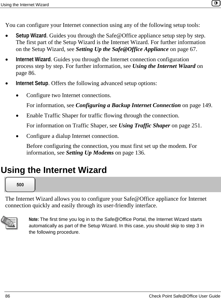 Using the Internet Wizard 86 Check Point Safe@Office User Guide You can configure your Internet connection using any of the following setup tools: • Setup Wizard. Guides you through the Safe@Office appliance setup step by step. The first part of the Setup Wizard is the Internet Wizard. For further information on the Setup Wizard, see Setting Up the Safe@Office Appliance on page 67. • Internet Wizard. Guides you through the Internet connection configuration process step by step. For further information, see Using the Internet Wizard on page 86. • Internet Setup. Offers the following advanced setup options: • Configure two Internet connections. For information, see Configuring a Backup Internet Connection on page 149. • Enable Traffic Shaper for traffic flowing through the connection. For information on Traffic Shaper, see Using Traffic Shaper on page 251. • Configure a dialup Internet connection. Before configuring the connection, you must first set up the modem. For information, see Setting Up Modems on page 136. Using the Internet Wizard The Internet Wizard allows you to configure your Safe@Office appliance for Internet connection quickly and easily through its user-friendly interface. Note: The first time you log in to the Safe@Office Portal, the Internet Wizard starts automatically as part of the Setup Wizard. In this case, you should skip to step 3 in the following procedure.