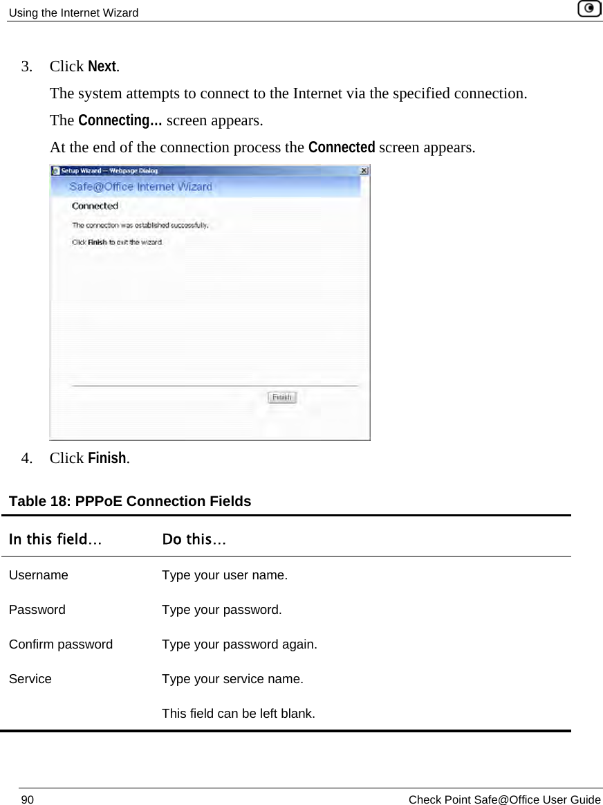 Using the Internet Wizard 90 Check Point Safe@Office User Guide 3. Click Next. The system attempts to connect to the Internet via the specified connection. The Connecting… screen appears. At the end of the connection process the Connected screen appears. 4. Click Finish. Table 18: PPPoE Connection Fields In this field… Do this… Username Type your user name. Password Type your password. Confirm password Type your password again. Service Type your service name. This field can be left blank.
