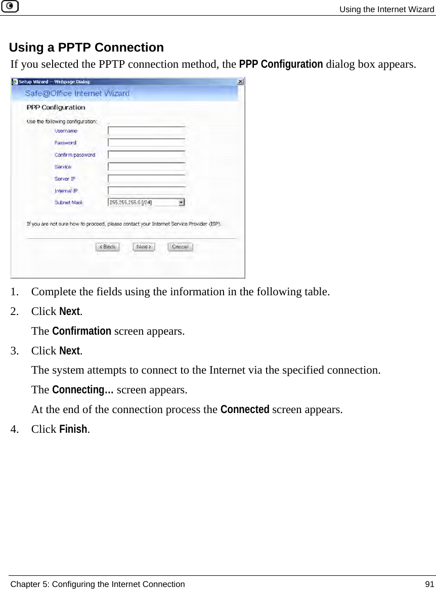Using the Internet Wizard Chapter 5: Configuring the Internet Connection 91 Using a PPTP Connection If you selected the PPTP connection method, the PPP Configuration dialog box appears. 1. Complete the fields using the information in the following table. 2. Click Next. The Confirmation screen appears. 3. Click Next. The system attempts to connect to the Internet via the specified connection. The Connecting… screen appears. At the end of the connection process the Connected screen appears. 4. Click Finish.