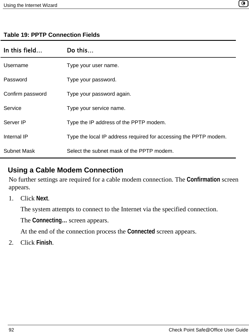 Using the Internet Wizard 92 Check Point Safe@Office User Guide Table 19: PPTP Connection Fields In this field… Do this… Username Type your user name. Password Type your password. Confirm password Type your password again. Service Type your service name. Server IP Type the IP address of the PPTP modem. Internal IP Type the local IP address required for accessing the PPTP modem. Subnet Mask Select the subnet mask of the PPTP modem. Using a Cable Modem Connection No further settings are required for a cable modem connection. The Confirmation screen appears. 1. Click Next. The system attempts to connect to the Internet via the specified connection. The Connecting… screen appears. At the end of the connection process the Connected screen appears. 2. Click Finish.