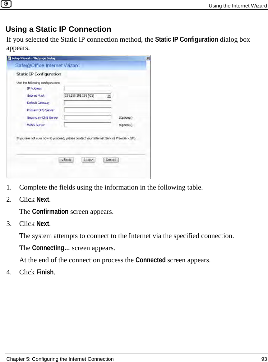 Using the Internet Wizard Chapter 5: Configuring the Internet Connection 93 Using a Static IP Connection If you selected the Static IP connection method, the Static IP Configuration dialog box appears. 1. Complete the fields using the information in the following table. 2. Click Next. The Confirmation screen appears. 3. Click Next. The system attempts to connect to the Internet via the specified connection. The Connecting… screen appears. At the end of the connection process the Connected screen appears. 4. Click Finish.