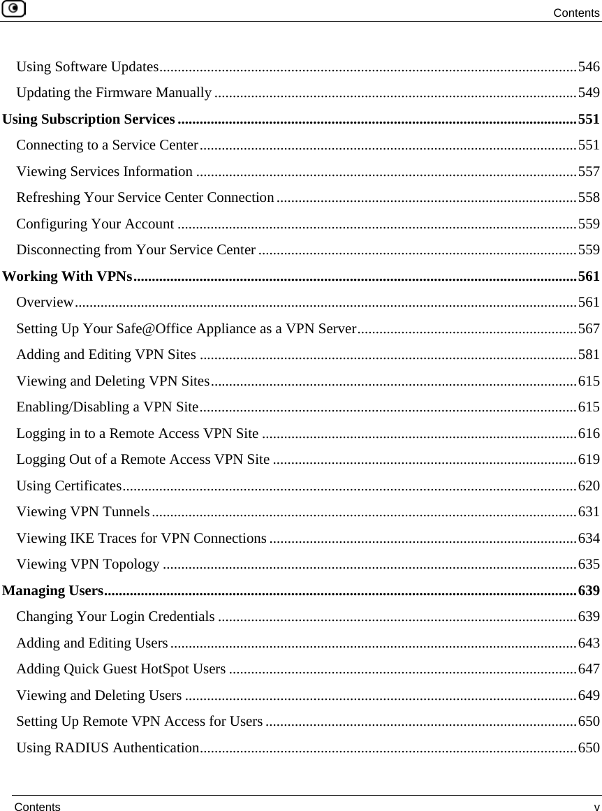 Contents Contents v Using Software Updates..................................................................................................................546 Updating the Firmware Manually ...................................................................................................549 Using Subscription Services.............................................................................................................551 Connecting to a Service Center.......................................................................................................551 Viewing Services Information ........................................................................................................557 Refreshing Your Service Center Connection..................................................................................558 Configuring Your Account .............................................................................................................559 Disconnecting from Your Service Center.......................................................................................559 Working With VPNs.........................................................................................................................561 Overview.........................................................................................................................................561 Setting Up Your Safe@Office Appliance as a VPN Server............................................................567 Adding and Editing VPN Sites .......................................................................................................581 Viewing and Deleting VPN Sites....................................................................................................615 Enabling/Disabling a VPN Site.......................................................................................................615 Logging in to a Remote Access VPN Site ......................................................................................616 Logging Out of a Remote Access VPN Site ...................................................................................619 Using Certificates............................................................................................................................620 Viewing VPN Tunnels....................................................................................................................631 Viewing IKE Traces for VPN Connections ....................................................................................634 Viewing VPN Topology .................................................................................................................635 Managing Users.................................................................................................................................639 Changing Your Login Credentials ..................................................................................................639 Adding and Editing Users...............................................................................................................643 Adding Quick Guest HotSpot Users ...............................................................................................647 Viewing and Deleting Users ...........................................................................................................649 Setting Up Remote VPN Access for Users .....................................................................................650 Using RADIUS Authentication.......................................................................................................650