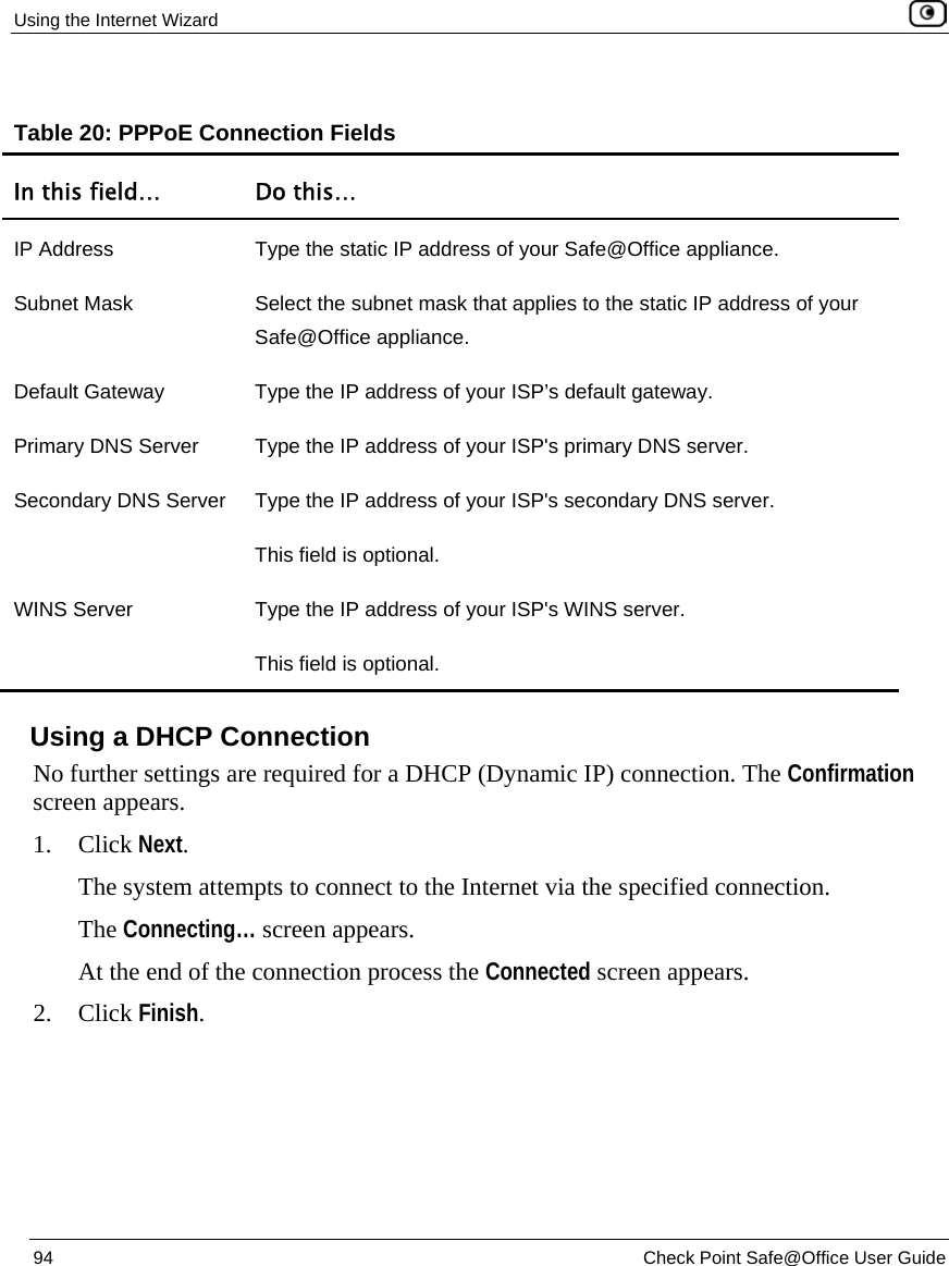 Using the Internet Wizard 94 Check Point Safe@Office User Guide Table 20: PPPoE Connection Fields In this field… Do this… IP Address Type the static IP address of your Safe@Office appliance. Subnet Mask Select the subnet mask that applies to the static IP address of your Safe@Office appliance. Default Gateway Type the IP address of your ISP’s default gateway. Primary DNS Server Type the IP address of your ISP's primary DNS server. Secondary DNS Server Type the IP address of your ISP's secondary DNS server. This field is optional. WINS Server Type the IP address of your ISP's WINS server. This field is optional. Using a DHCP Connection No further settings are required for a DHCP (Dynamic IP) connection. The Confirmation screen appears. 1. Click Next. The system attempts to connect to the Internet via the specified connection. The Connecting… screen appears. At the end of the connection process the Connected screen appears. 2. Click Finish.