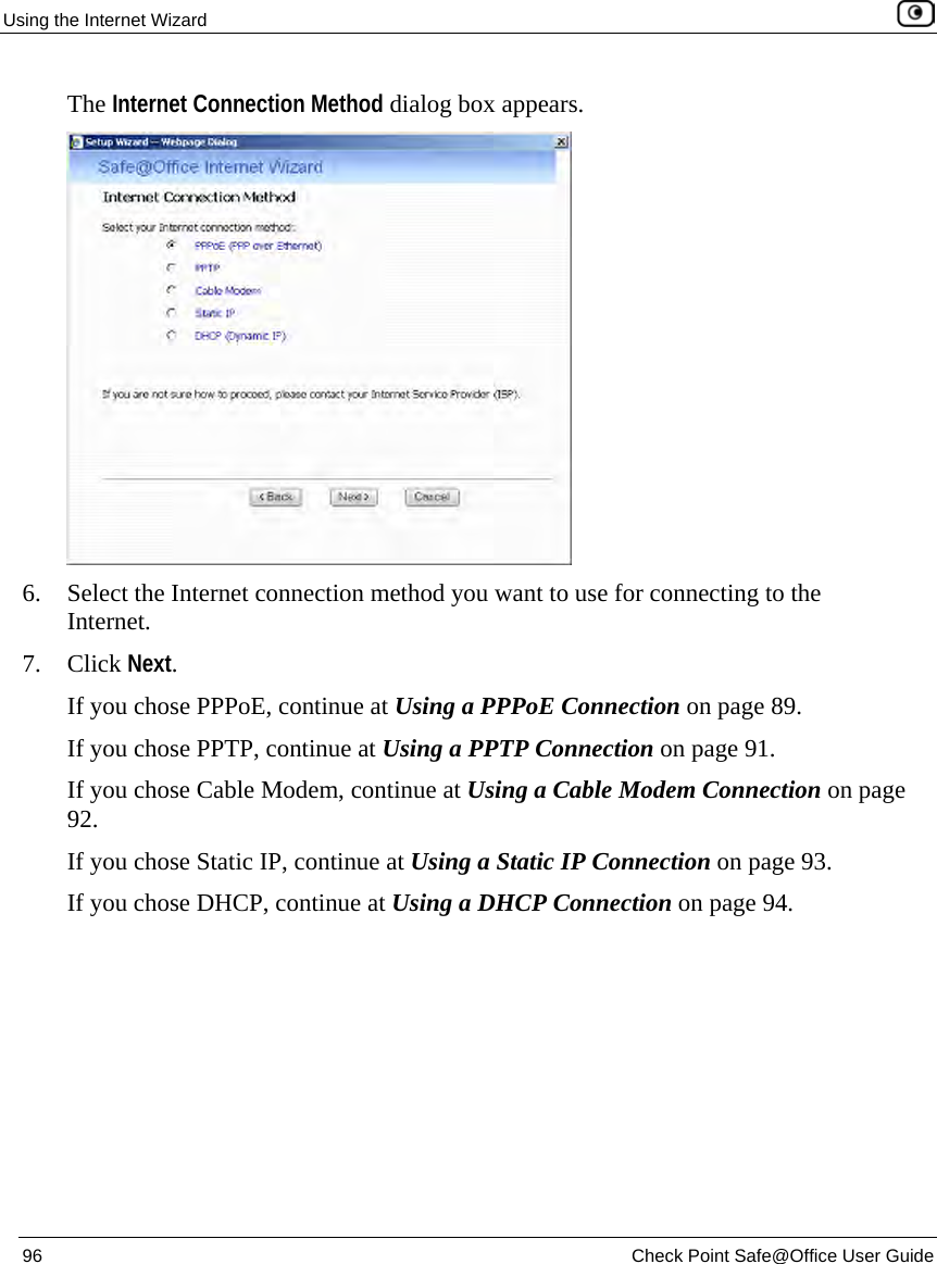 Using the Internet Wizard 96 Check Point Safe@Office User Guide The Internet Connection Method dialog box appears. 6. Select the Internet connection method you want to use for connecting to the Internet. 7. Click Next. If you chose PPPoE, continue at Using a PPPoE Connection on page 89. If you chose PPTP, continue at Using a PPTP Connection on page 91. If you chose Cable Modem, continue at Using a Cable Modem Connection on page 92. If you chose Static IP, continue at Using a Static IP Connection on page 93. If you chose DHCP, continue at Using a DHCP Connection on page 94.