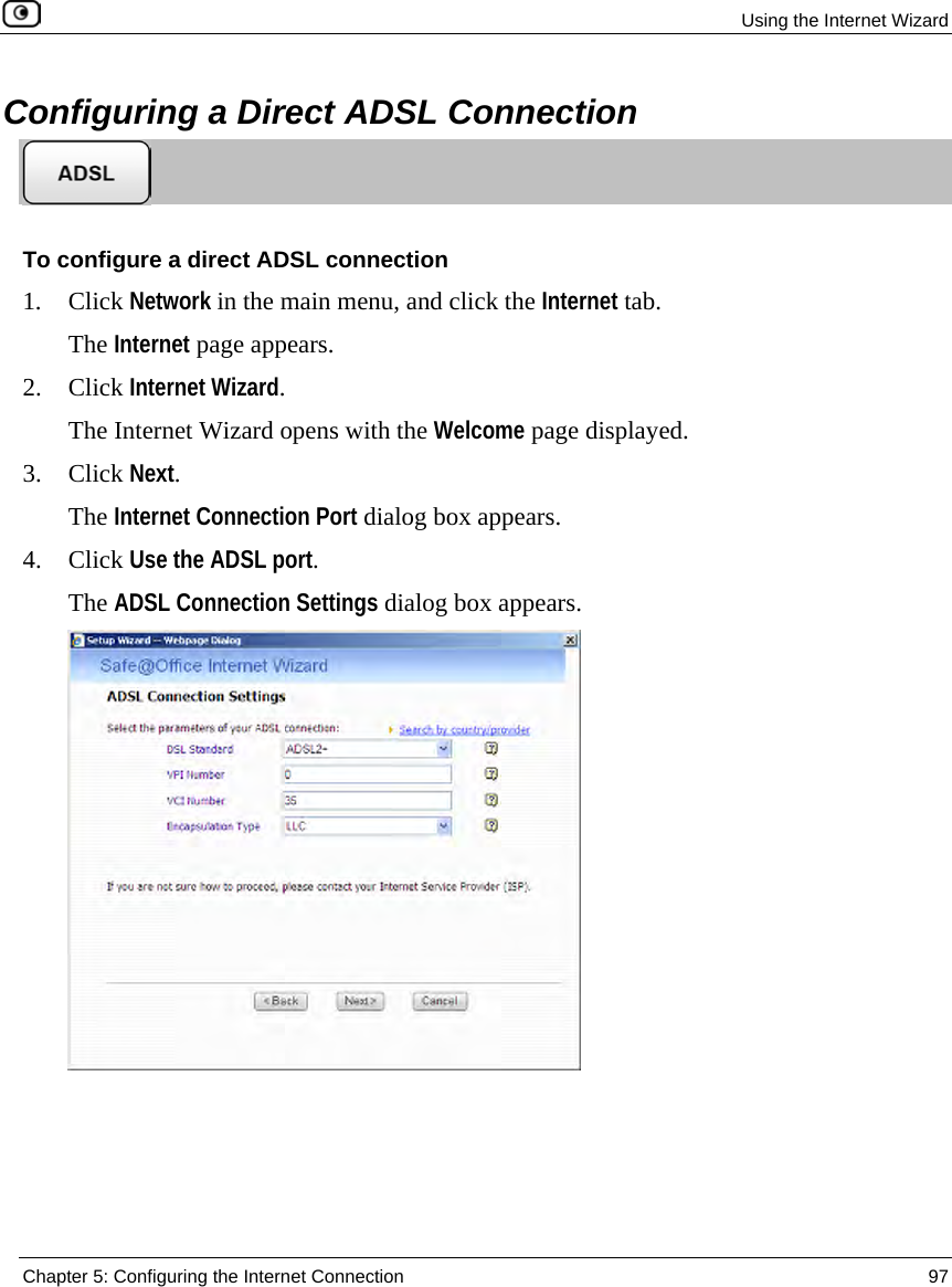 Using the Internet Wizard Chapter 5: Configuring the Internet Connection 97 Configuring a Direct ADSL Connection To configure a direct ADSL connection 1. Click Network in the main menu, and click the Internet tab. The Internet page appears. 2. Click Internet Wizard. The Internet Wizard opens with the Welcome page displayed. 3. Click Next. The Internet Connection Port dialog box appears. 4. Click Use the ADSL port. The ADSL Connection Settings dialog box appears.