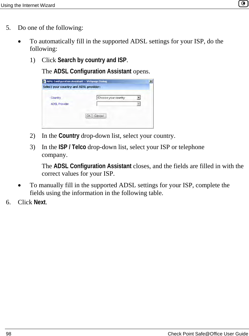 Using the Internet Wizard 98 Check Point Safe@Office User Guide 5. Do one of the following: • To automatically fill in the supported ADSL settings for your ISP, do the following: 1) Click Search by country and ISP. The ADSL Configuration Assistant opens. 2) In the Country drop-down list, select your country. 3) In the ISP / Telco drop-down list, select your ISP or telephone company. The ADSL Configuration Assistant closes, and the fields are filled in with the correct values for your ISP. • To manually fill in the supported ADSL settings for your ISP, complete the fields using the information in the following table. 6. Click Next.